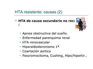 HTA resistente: causas (2)

   HTA de causa secundaria no reconocida
    :

       Apnea obstructiva del sueño.
       Enfermedad parenquima renal
       HTA renovascular
       Hiperaldosteronismo 1ª
       Coartación aortica
       Feocromocitoma, Cushing, Hipo/hipertir..
 