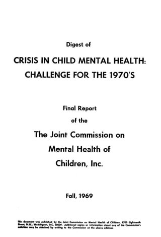 Digest of
CRISIS IN CHILD MENTAL HEALTH :
CHALLENGE FOR THE 1970'S
Final Report
of the
The Joint Commission on
Mental Health of
Children, Inc .
Fall, 1969
TMs document was published by the Joint Commission on Mental Health of Children, 1700 Eighteenth
Street' N.W., Washington, D.C. 20009. Additional copies or information about any of the Commission's
sdlsNMs may be obtained by writing to the Commission at the above address.
 