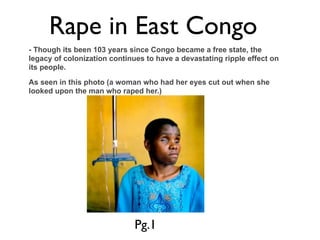 Rape in East Congo
- Though its been 103 years since Congo became a free state, the
legacy of colonization continues to have a devastating ripple effect on
its people.

As seen in this photo (a woman who had her eyes cut out when she
looked upon the man who raped her.)




                              Pg.1
 