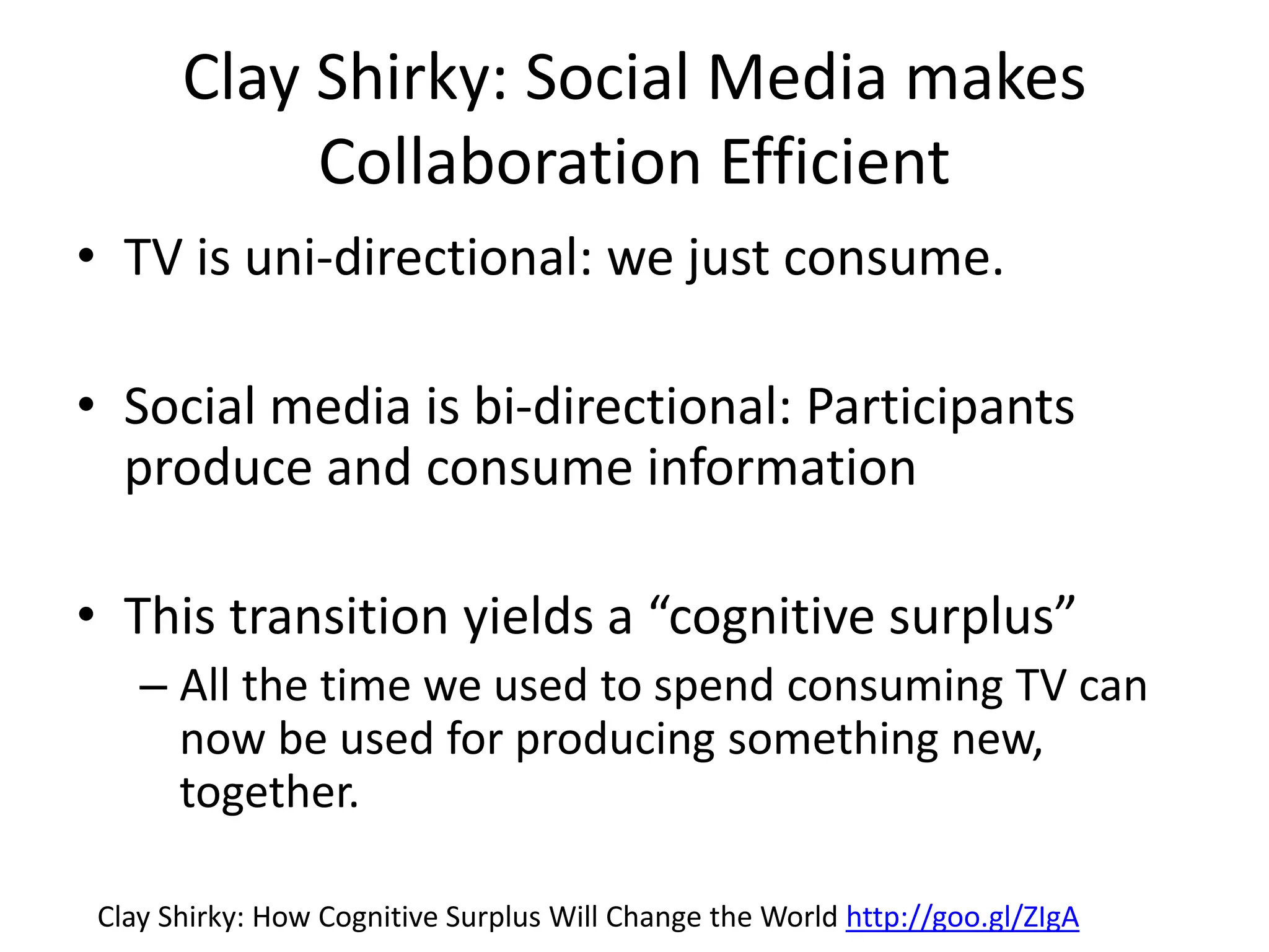 Clay Shirky: Social Media makes
Collaboration Efficient
• TV is uni-directional: we just consume.
• Social media is bi-directional: Participants
produce and consume information
• This transition yields a “cognitive surplus”
– All the time we used to spend consuming TV can
now be used for producing something new,
together.
Clay Shirky: How Cognitive Surplus Will Change the World http://goo.gl/ZIgA
 