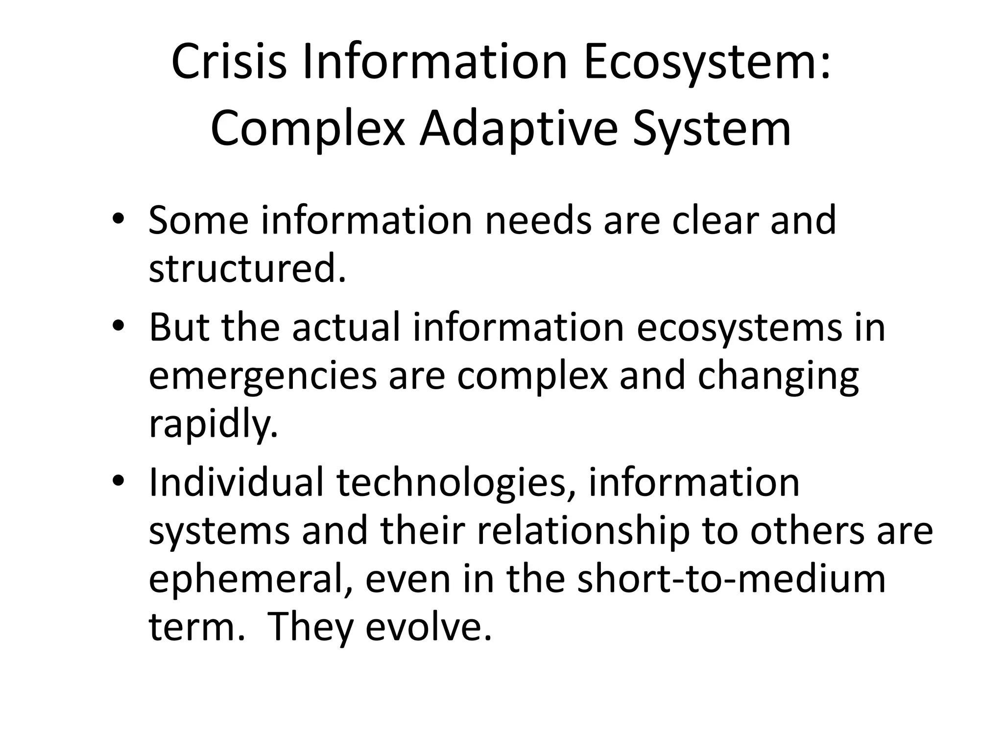 Crisis Information Ecosystem:
Complex Adaptive System
• Some information needs are clear and
structured.
• But the actual information ecosystems in
emergencies are complex and changing
rapidly.
• Individual technologies, information
systems and their relationship to others are
ephemeral, even in the short-to-medium
term. They evolve.
 