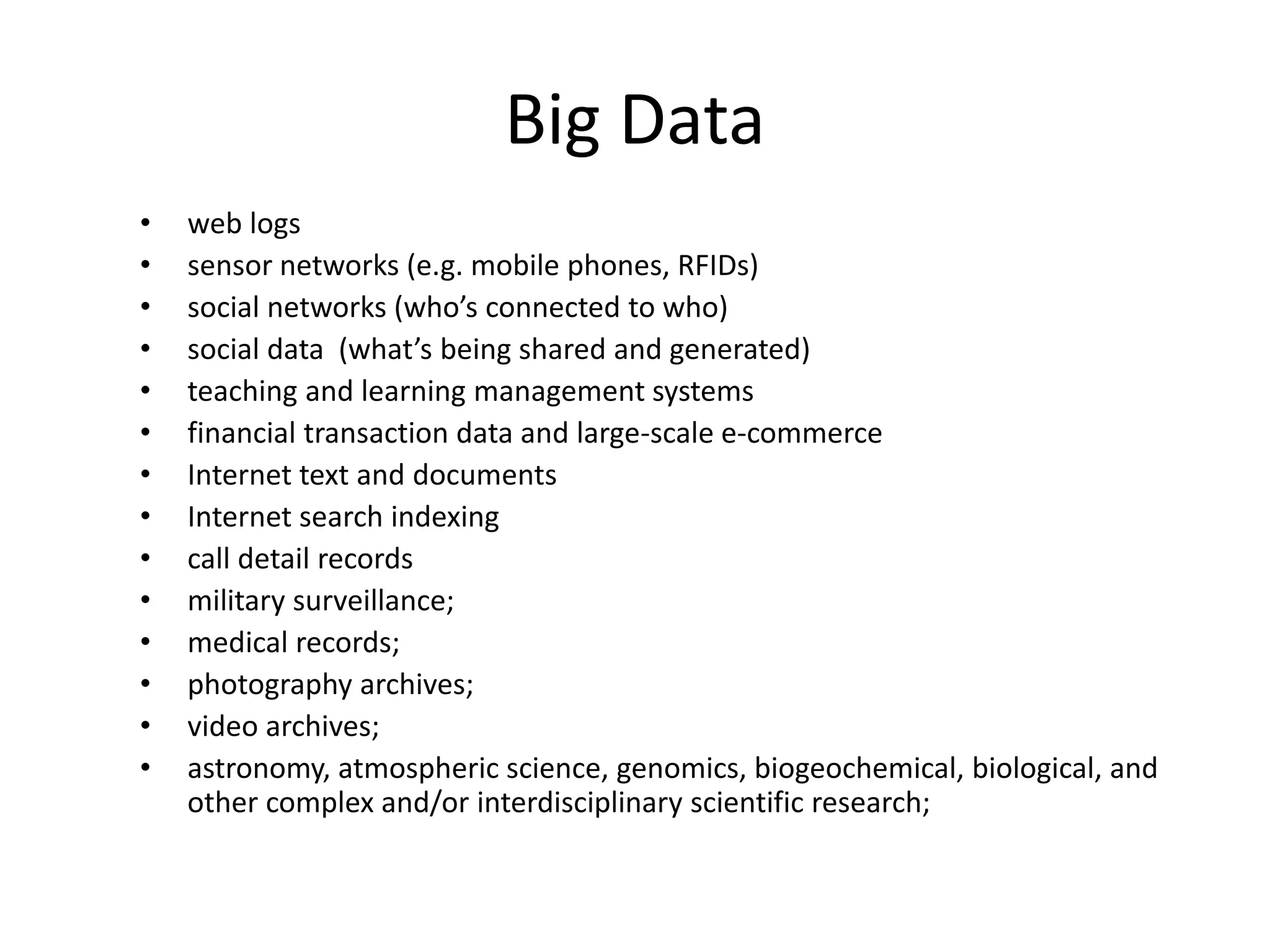 Big Data
• web logs
• sensor networks (e.g. mobile phones, RFIDs)
• social networks (who’s connected to who)
• social data (what’s being shared and generated)
• teaching and learning management systems
• financial transaction data and large-scale e-commerce
• Internet text and documents
• Internet search indexing
• call detail records
• military surveillance;
• medical records;
• photography archives;
• video archives;
• astronomy, atmospheric science, genomics, biogeochemical, biological, and
other complex and/or interdisciplinary scientific research;
 