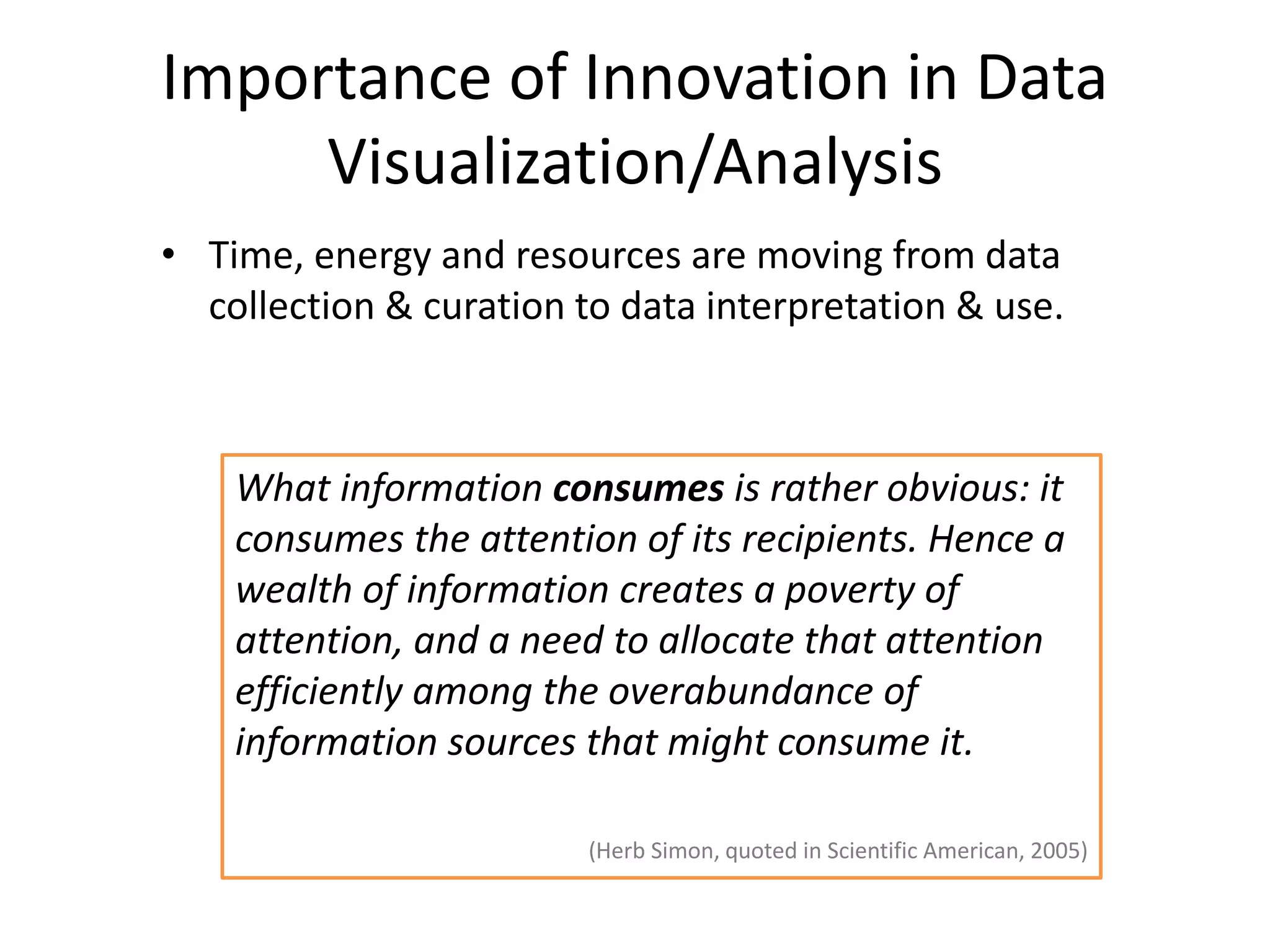 Importance of Innovation in Data
Visualization/Analysis
• Time, energy and resources are moving from data
collection & curation to data interpretation & use.
What information consumes is rather obvious: it
consumes the attention of its recipients. Hence a
wealth of information creates a poverty of
attention, and a need to allocate that attention
efficiently among the overabundance of
information sources that might consume it.
(Herb Simon, quoted in Scientific American, 2005)
 