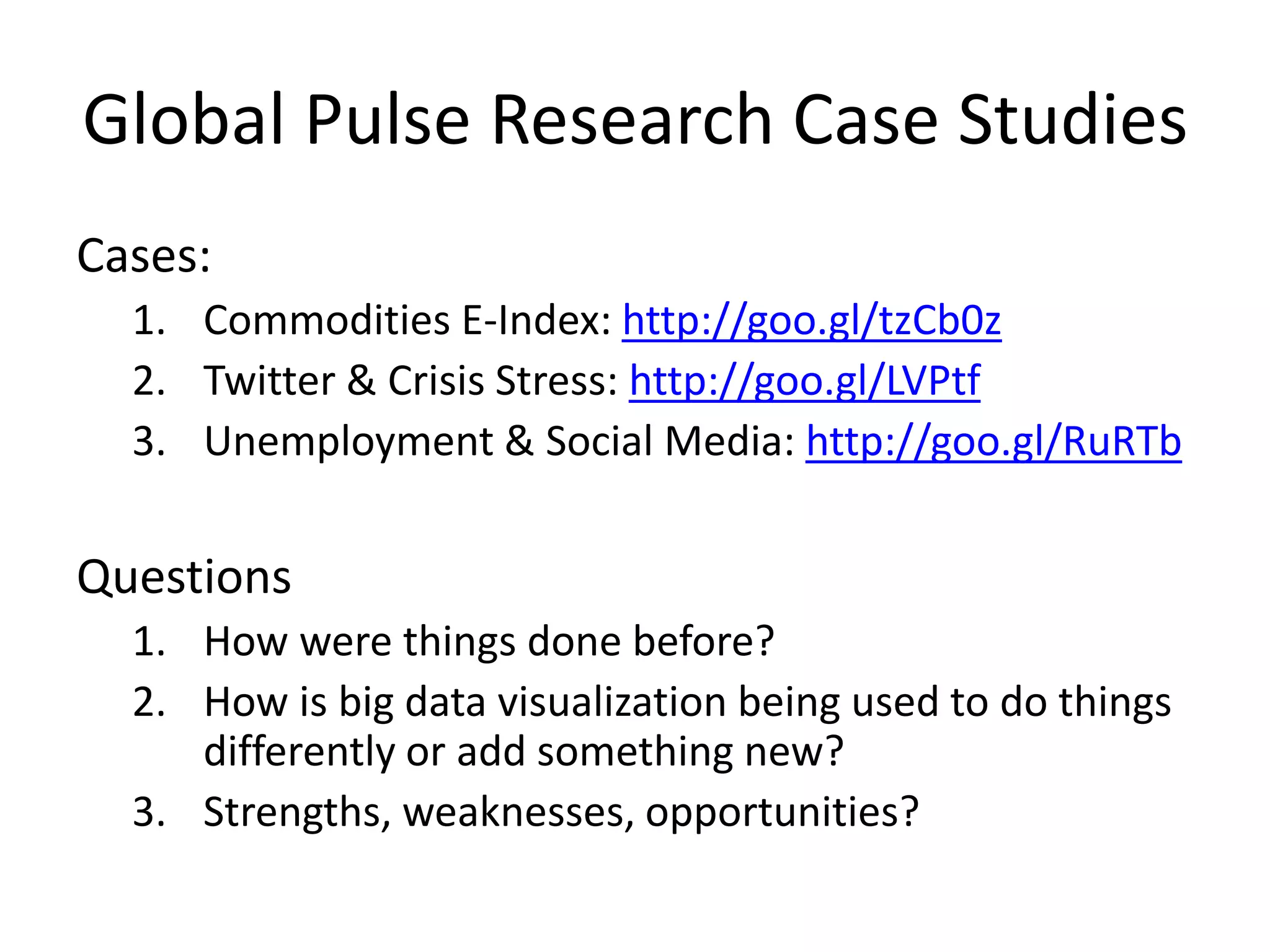 Global Pulse Research Case Studies
Cases:
1. Commodities E-Index: http://goo.gl/tzCb0z
2. Twitter & Crisis Stress: http://goo.gl/LVPtf
3. Unemployment & Social Media: http://goo.gl/RuRTb
Questions
1. How were things done before?
2. How is big data visualization being used to do things
differently or add something new?
3. Strengths, weaknesses, opportunities?
 