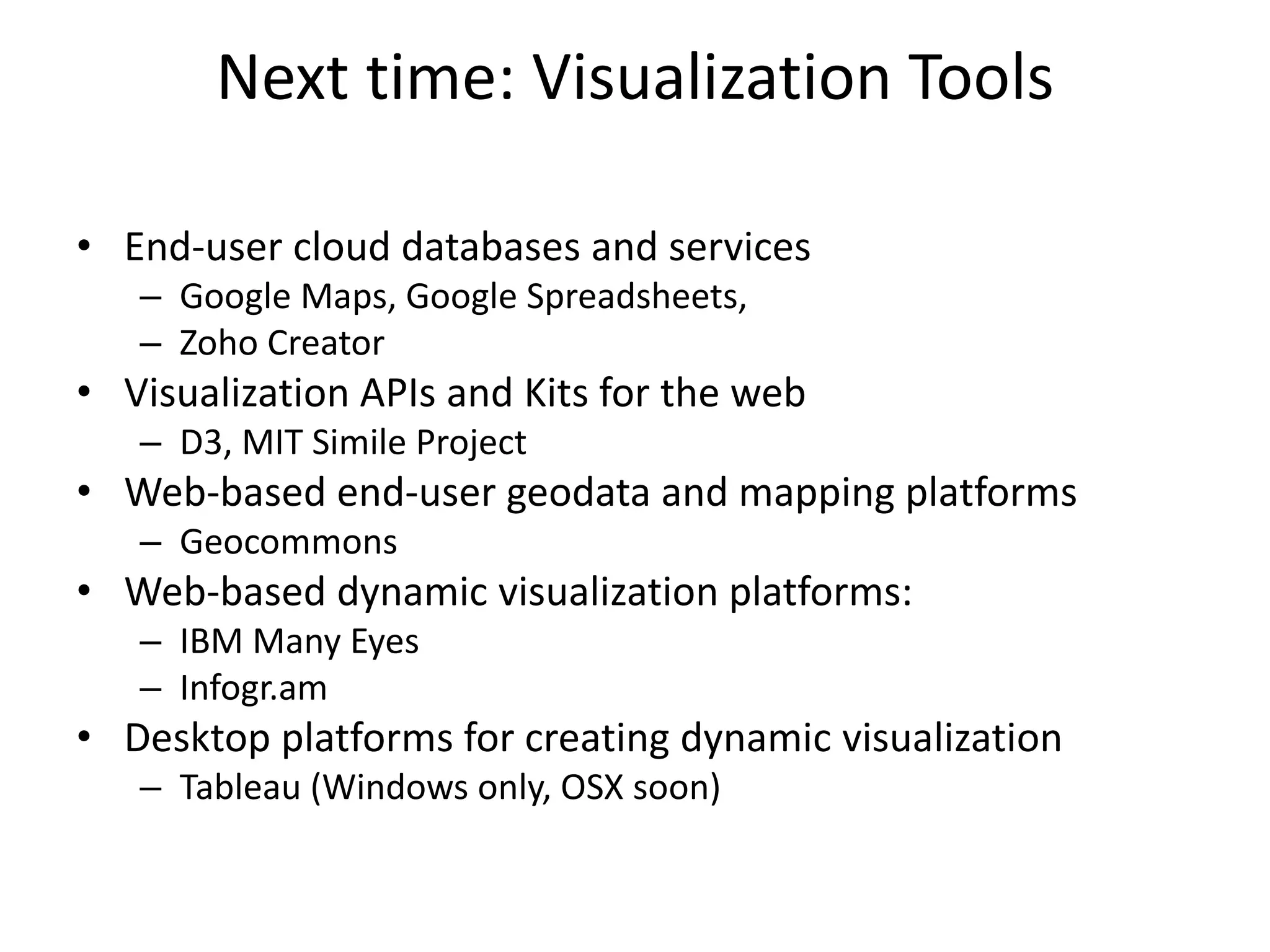 Next time: Visualization Tools
• End-user cloud databases and services
– Google Maps, Google Spreadsheets,
– Zoho Creator
• Visualization APIs and Kits for the web
– D3, MIT Simile Project
• Web-based end-user geodata and mapping platforms
– Geocommons
• Web-based dynamic visualization platforms:
– IBM Many Eyes
– Infogr.am
• Desktop platforms for creating dynamic visualization
– Tableau (Windows only, OSX soon)
 