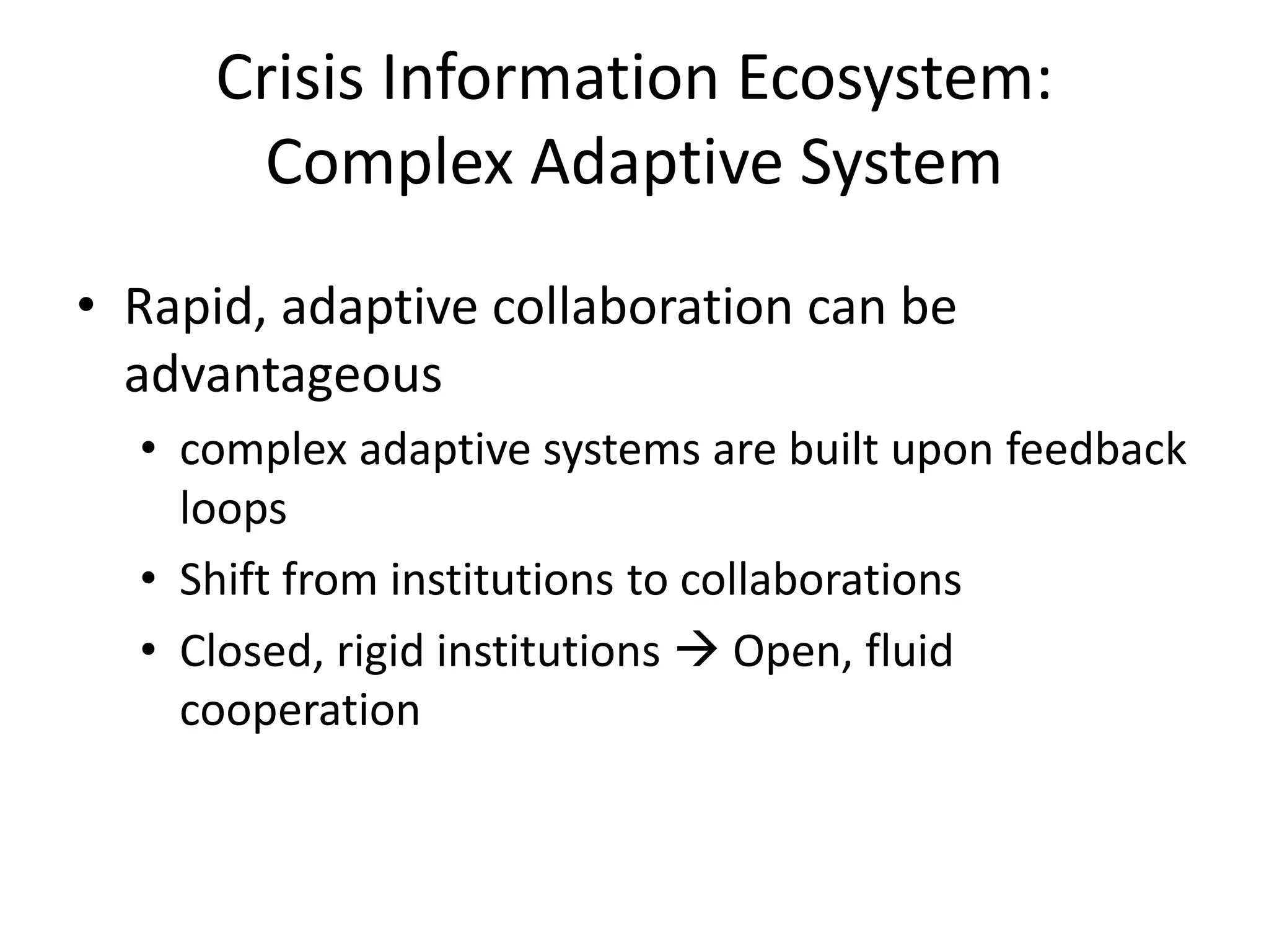 Crisis Information Ecosystem:
Complex Adaptive System
• Rapid, adaptive collaboration can be
advantageous
• complex adaptive systems are built upon feedback
loops
• Shift from institutions to collaborations
• Closed, rigid institutions  Open, fluid
cooperation
 
