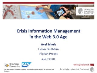 Crisis Information Management
                             in the Web 3.0 Age
                                                            Axel Schulz
                                                          Heiko Paulheim
                                                           Florian Probst
                                                                April, 23 2012

                                                                                                      Telecooperation Lab

The work is partly funded by a grant of the German Federal Ministry for Education and   Technische Universität Darmstadt
Research
 