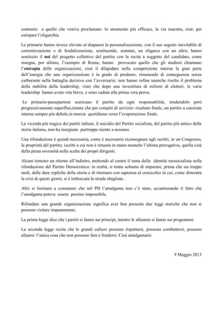 contrario a quello che veniva proclamato: lo strumento più efficace, la via maestra, cioè, per
estirpare l’oligarchia.
Le primarie hanno invece elevato al diapason la personalizzazione, con il suo seguito inevitabile di
correntizzazione e di feudalizzazione, sostituendo, semmai, un oligarca con un altro; hanno
sostituito il noi del progetto collettivo del partito con la recita a soggetto del candidato, come
insegna, per ultimo, l’esempio di Roma; hanno provocato quello che gli studiosi chiamano
l’entropia delle organizzazioni, cioè il dilapidare nella competizione interna la gran parte
dell’energia che una organizzazione è in grado di produrre, rimanendo di conseguenza senza
carburante nella battaglia decisiva con l’avversario; non hanno infine neanche risolto il problema
della stabilità della leadership, visto che dopo una investitura di milioni di elettori, le varie
leadership hanno avuto vita breve, e sono cadute alla prima vera prova.
Le primarie-passepartout scaricano il partito da ogni responsabilità, rendendolo però
progressivamente superfluo,tranne che per compiti di servizio: risultato finale, un partito a coesione
interna sempre più debole,in marcia quotidiana verso l’evaporazione finale.
La vicenda più tragica dei partiti italiani, il suicidio del Partito socialista, del partito più antico della
storia italiana, non ha insegnato purtroppo niente a nessuno.
Una rifondazione è quindi necessaria, come è necessario riconsegnare agli iscritti, in un Congresso,
la proprietà del partito; iscritti a cui non è rimasta in mano neanche l’ultima prerogativa, quella cioè
della piena sovranità nella scelta dei propri dirigenti.
Alcuni temono un ritorno all’indietro, mettendo al centro il tema della identità neosocialista nella
rifondazione del Partito Democratico: in realtà, si tratta soltanto di imparare, prima che sia troppo
tardi, dalle dure repliche della storia e di ritornare con sapienza al crocicchio in cui, come dimostra
la crisi di questi giorni, si è imboccata la strada sbagliata .
Altri si limitano a constatare che nel PD l’amalgama non c’è stato, accantonando il fatto che
l’amalgama poteva essere persino impossibile.
Rifondare una grande organizzazione significa aver ben presente due leggi storiche che non si
possono violare impunemente.
La prima legge dice che i partiti si fanno sui principi, mentre le alleanze si fanno sui programmi.
La seconda legge recita che le grandi culture possono rispettarsi, possono combattersi, possono
allearsi: l’unica cosa che non possono fare è fondersi. Cioè amalgamarsi.
9 Maggio 2013
 