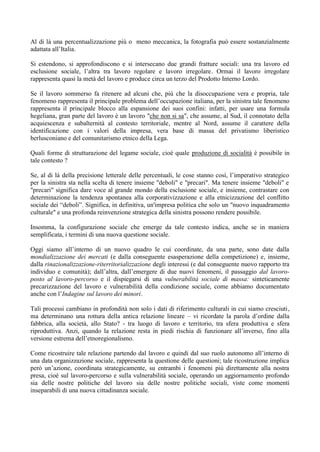 Al di là una percentualizzazione più o meno meccanica, la fotografia può essere sostanzialmente
adattata all’Italia.
Si estendono, si approfondiscono e si intersecano due grandi fratture sociali: una tra lavoro ed
esclusione sociale, l’altra tra lavoro regolare e lavoro irregolare. Ormai il lavoro irregolare
rappresenta quasi la metà del lavoro e produce circa un terzo del Prodotto Interno Lordo.
Se il lavoro sommerso fa ritenere ad alcuni che, più che la disoccupazione vera e propria, tale
fenomeno rappresenta il principale problema dell’occupazione italiana, per la sinistra tale fenomeno
rappresenta il principale blocco alla espansione dei suoi confini: infatti, per usare una formula
hegeliana, gran parte del lavoro è un lavoro "che non si sa", che assume, al Sud, il connotato della
acquiescenza e subalternità al contesto territoriale, mentre al Nord, assume il carattere della
identificazione con i valori della impresa, vera base di massa del privatismo liberistico
berlusconiano e del comunitarismo etnico della Lega.
Quali forme di strutturazione del legame sociale, cioè quale produzione di socialità è possibile in
tale contesto ?
Se, al di là della precisione letterale delle percentuali, le cose stanno così, l’imperativo strategico
per la sinistra sta nella scelta di tenere insieme "deboli" e "precari". Ma tenere insieme "deboli" e
"precari" significa dare voce al grande mondo della esclusione sociale, e insieme, contrastare con
determinazione la tendenza spontanea alla corporativizzazione e alla etnicizzazione del conflitto
sociale dei “deboli”. Significa, in definitiva, un'impresa politica che solo un "nuovo inquadramento
culturale" e una profonda reinvenzione strategica della sinistra possono rendere possibile.
Insomma, la configurazione sociale che emerge da tale contesto indica, anche se in maniera
semplificata, i termini di una nuova questione sociale.
Oggi siamo all’interno di un nuovo quadro le cui coordinate, da una parte, sono date dalla
mondializzazione dei mercati (e dalla conseguente esasperazione della competizione) e, insieme,
dalla rinazionalizzazione-riterritorializzazione degli interessi (e dal conseguente nuovo rapporto tra
individuo e comunità); dall’altra, dall’emergere di due nuovi fenomeni, il passaggio dal lavoro-
posto al lavoro-percorso e il dispiegarsi di una vulnerabilità sociale di massa: sinteticamente
precarizzazione del lavoro e vulnerabilità della condizione sociale, come abbiamo documentato
anche con l’Indagine sul lavoro dei minori.
Tali processi cambiano in profondità non solo i dati di riferimento culturali in cui siamo cresciuti,
ma determinano una rottura della antica relazione lineare – vi ricordate la parola d’ordine dalla
fabbrica, alla società, allo Stato? - tra luogo di lavoro e territorio, tra sfera produttiva e sfera
riproduttiva. Anzi, quando la relazione resta in piedi rischia di funzionare all’inverso, fino alla
versione estrema dell’etnoregionalismo.
Come ricostruire tale relazione partendo dal lavoro e quindi dal suo ruolo autonomo all’interno di
una data organizzazione sociale, rappresenta la questione delle questioni; tale ricostruzione implica
però un’azione, coordinata strategicamente, su entrambi i fenomeni più direttamente alla nostra
presa, cioè sul lavoro-percorso e sulla vulnerabilità sociale, operando un aggiornamento profondo
sia delle nostre politiche del lavoro sia delle nostre politiche sociali, viste come momenti
inseparabili di una nuova cittadinanza sociale.
 