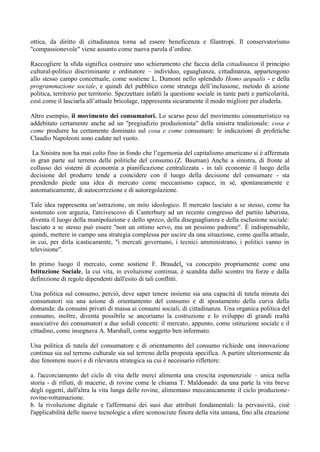ottica, da diritto di cittadinanza torna ad essere beneficenza e filantropi. Il conservatorismo
"compassionevole" viene assunto come nuova parola d’ordine.
Raccogliere la sfida significa costruire uno schieramento che faccia della cittadinanza il principio
cultural-politico discriminante e ordinatore – individuo, eguaglianza, cittadinanza, appartengono
allo stesso campo concettuale, come sostiene L. Dumont nello splendido Homo aequalis - e della
programmazione sociale, e quindi del pubblico come stratega dell’inclusione, metodo di azione
politica, territorio per territorio. Spezzettare infatti la questione sociale in tante parti e particolarità,
così come il lasciarla all’attuale bricolage, rappresenta sicuramente il modo migliore per eluderla.
Altro esempio, il movimento dei consumatori. Lo scarso peso del movimento consumeristico va
addebitato certamente anche ad un "pregiudizio produzionista" della sinistra tradizionale: cosa e
come produrre ha certamente dominato sul cosa e come consumare: le indicazioni di profetiche
Claudio Napoleoni sono cadute nel vuoto.
La Sinistra non ha mai colto fino in fondo che l’egemonia del capitalismo americano si è affermata
in gran parte sul terreno delle politiche del consumo.(Z. Bauman) Anche a sinistra, di fronte al
collasso dei sistemi di economia a pianificazione centralizzata - in tali economie il luogo della
decisione del produrre tende a coincidere con il luogo della decisione del consumare - sta
prendendo piede una idea di mercato come meccanismo capace, in sé, spontaneamente e
automaticamente, di autocorrezione e di autoregolazione.
Tale idea rappresenta un’astrazione, un mito ideologico. Il mercato lasciato a se stesso, come ha
sostenuto con arguzia, l'arcivescovo di Canterbury ad un recente congresso del partito laburista,
diventa il luogo della manipolazione e dello spreco, della diseguaglianza e della esclusione sociale:
lasciato a se stesso può essere "non un ottimo servo, ma un pessimo padrone". È indispensabile,
quindi, mettere in campo una strategia complessa per uscire da una situazione, come quella attuale,
in cui, per dirla icasticamente, "i mercati governano, i tecnici amministrano, i politici vanno in
televisione".
In primo luogo il mercato, come sostiene F. Braudel, va concepito propriamente come una
Istituzione Sociale, la cui vita, in evoluzione continua, è scandita dallo scontro tra forze e dalla
definizione di regole dipendenti dall'esito di tali conflitti.
Una politica sul consumo, perciò, deve saper tenere insieme sia una capacità di tutela minuta dei
consumatori sia una azione di orientamento del consumo e di spostamento della curva della
domanda: da consumi privati di massa ai consumi sociali, di cittadinanza. Una organica politica del
consumo, inoltre, diventa possibile se ancoriamo la costruzione e lo sviluppo di grandi realtà
associative dei consumatori a due solidi concetti: il mercato, appunto, come istituzione sociale e il
cittadino, come insegnava A. Marshall, come soggetto ben informato.
Una politica di tutela del consumatore e di orientamento del consumo richiede una innovazione
continua sia sul terreno culturale sia sul terreno della proposta specifica. A partire ulteriormente da
due fenomeni nuovi e di rilevanza strategica su cui è necessario riflettere:
a. l'accorciamento del ciclo di vita delle merci alimenta una crescita esponenziale – unica nella
storia - di rifiuti, di macerie, di rovine come le chiama T. Maldonado: da una parte la vita breve
degli oggetti, dall'altra la vita lunga delle rovine, alimentano meccanicamente il ciclo produzione-
rovine-rottamazione.
b. la rivoluzione digitale e l'affermarsi dei suoi due attributi fondamentali: la pervasività, cioè
l'applicabilità delle nuove tecnologie a sfere sconosciute finora della vita umana, fino alla creazione
 