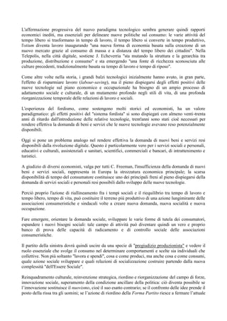 L'affermazione progressiva del nuovo paradigma tecnologico sembra generare quindi rapporti
economici inediti, ma essenziali per delineare nuove politiche sul consumo: le varie attività del
tempo libero si trasformano in tempo di lavoro, il tempo libero si converte in tempo produttivo,
l'otium diventa lavoro inaugurando "una nuova forma di economia basata sulla creazione di un
nuovo mercato grazie al consumo di massa e a distanza del tempo libero dei cittadini". Nella
Telepolis, nella città digitale, sostiene J. Echeverria "sta mutando la struttura e la gerarchia tra
produzione, distribuzione e consumo" e sta emergendo "una fonte di ricchezza sconosciuta alle
culture precedenti, tradizionalmente basata su tempo di lavoro e tempo di riposo".
Come altre volte nella storia, i grandi balzi tecnologici inizialmente hanno avuto, in gran parte,
l'effetto di risparmiare lavoro (labour-saving), ma il pieno dispiegarsi degli effetti positivi delle
nuove tecnologie sul piano economico e occupazionale ha bisogno di un ampio processo di
adattamento sociale e culturale, di un mutamento profondo negli stili di vita, di una profonda
riorganizzazione temporale delle relazioni di lavoro e sociali.
L'esperienza del fordismo, come sostengono molti storici ed economisti, ha un valore
paradigmatico: gli effetti positivi del "sistema fordista" si sono dispiegati con almeno venti-trenta
anni di ritardo dall'introduzione delle relative tecnologie, trent'anni sono stati cioè necessari per
rendere effettiva la domanda di beni e servizi che le nuove tecnologie avevano reso potenzialmente
disponibili.
Oggi si pone un problema analogo nel rendere effettiva la domanda di nuovi beni e servizi resi
disponibili dalla rivoluzione digitale. Questo è particolarmente vero per i servizi sociali e personali,
educativi e culturali, assistenziali e sanitari, scientifici, commerciali e bancari, di intrattenimento e
turistici.
A giudizio di diversi economisti, valga per tutti C. Freeman, l'insufficienza della domanda di nuovi
beni e servizi sociali, rappresenta in Europa la strozzatura economica principale; la scarsa
disponibilità di tempo del consumatore costituisce uno dei principali freni al pieno dispiegarsi della
domanda di servizi sociali e personali resi possibili dallo sviluppo delle nuove tecnologie.
Perciò proprio l'azione di riallineamento fra i tempi sociali e il riequilibrio tra tempo di lavoro e
tempo libero, tempo di vita, può costituire il terreno più produttivo di una azione lungimirante delle
associazioni consumeristiche e sindacali volte a creare nuova domanda, nuova socialità e nuova
occupazione.
Fare emergere, orientare la domanda sociale, sviluppare le varie forme di tutela dei consumatori,
espandere i nuovi bisogni sociali: tale campo di attività può diventare quindi un vero e proprio
banco di prova delle capacità di radicamento e di controllo sociale delle associazioni
consumeristiche.
Il partito della sinistra dovrà quindi uscire da una specie di "pregiudizio produzionista" e vedere il
ruolo essenziale che svolge il consumo nel determinare comportamenti e scelte sia individuali che
collettive. Non più soltanto "lavora e spendi", cosa e come produci, ma anche cosa e come consumi,
quale azione sociale sviluppare e quali relazioni di socializzazione costruire partendo dalla nuova
complessità "dell'Essere Sociale".
Reinquadramento culturale, reinvenzione strategica, riordino e riorganizzazione del campo di forze,
innovazione sociale, superamento della condizione ancillare della politica: ciò diventa possibile se
l’innovazione sostituisce il nuovismo, cioè il suo esatto contrario; se il confronto delle idee prende il
posto della rissa tra gli uomini; se l’azione di riordino della Forma Partito riesce a fermare l’attuale
 