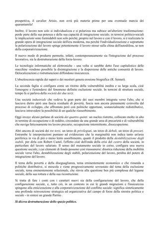 prospettiva, il cavalier Arisio, non avrà più materia prima per una eventuale marcia dei
quarantamila!
Inoltre, il lavoro non solo si individualizza e si polarizza ma subisce un'ulteriore trasformazione:
perde parte della sua potenza e della sua capacità di integrazione sociale; in termini politico-sociali
le implicazioni sono formidabili non solo perché, proprio nel lavoro e con il lavoro, si è realizzata la
grande opera di integrazione sociale dell'era moderna, ma perché l'individualizzazione e soprattutto
la polarizzazione del lavoro spinge potentemente il lavoro stesso sulla china dell'autodifesa, se non
della corporativizzazione.
Il nuovo modo di produrre permette, infatti, contemporaneamente sia l'integrazione del processo
lavorativo, sia la destrutturazione della forza-lavoro.
Le tecnologie informatiche ed elettroniche - una volta si sarebbe detto l'uso capitalistico delle
macchine -rendono possibile la disintegrazione e la dispersione delle antiche comunità di lavoro.
Delocalizzazioni e ristrutturazioni diffondono insicurezza.
L'obsolescenza rapida dei saperi e dei mestieri genera erosione biografica (R. Sennet).
La seconda faglia si configura come un ritorno della vulnerabilità inedita e su larga scala, cioè
l'emergere e l'estendersi del fenomeno definito esclusione sociale. In termini di struttura sociale,
tempo fa si parlava della società dei due terzi.
Una società industriale che vedeva la gran parte dei suoi membri integrata verso l'alto, che si
lasciava dietro però una fascia residuale di povertà, fascia non ancora pienamente coinvolta dal
processo di sviluppo, che affrontata però con politiche opportune, sostanzialmente redistributive,
lasciava intravedere la possibilità di un qualche riassorbimento.
Oggi invece alcuni parlano di società dei quattro quinti: un nucleo ristretto, collocato molto in alto
in termine di occupazione e di reddito, circondato da una grande area di precarietà e di vulnerabilità
che naviga faticosamente tra lavoro precario, occupazione intermittente, disoccupazione.
Altri ancora di società dei tre terzi, un terzo di privilegiati, un terzo di deboli, un terzo di precari.
Entrambe le interpretazioni puntano ad evidenziare che la marginalità non indica tanto un'area
periferica in via di più o meno lento assorbimento, quanti il prodotto della destabilizzazione degli
stabili, per dirla con Robert Castel, l'effetto cioè dell'onda della crisi del centro della società, in
particolare del lavoro salariato. Il senso del mutamento sociale in corso, configura una nuova
questione sociale, i cui elementi di fondo possono così riassumersi: drastica riduzione della mobilità
sociale verso l'alto, destabilizzazione degli stabili, polarizzazione del lavoro, perdita del potere di
integrazione del lavoro.
Il tema della povertà e della diseguaglianza, tema eminentemente economico e che rimanda a
politiche distributive, si mescola e viene progressivamente sovrastato dal tema della esclusione
sociale, tema eminentemente relazionale, che rinvia alla questione ben più complessa del legame
sociale, della sua rottura e della sua ricostruzione.
Si tratta di fare i conti con i caratteri nuovi sia della configurazione del lavoro, che della
configurazione sociale, e, tutto ciò, in un contesto in cui le grandi migrazioni e l'insicurezza
spingono alla etnicizzazione e alla corporativizzazione del conflitto sociale: significa sinteticamente
una profonda reinvenzione strategica ed organizzativa del campo di forze della sinistra politica e
sociale - in sintesi un grande Partito .
Si diceva destrutturazione dello spazio politico.
 