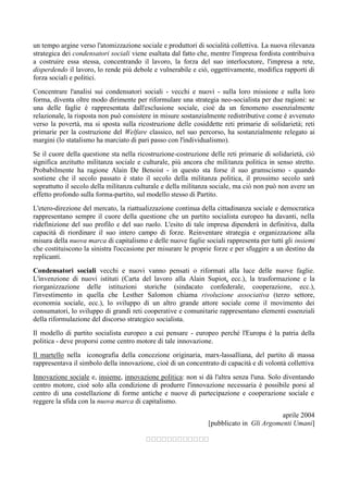 un tempo argine verso l'atomizzazione sociale e produttori di socialità collettiva. La nuova rilevanza
strategica dei condensatori sociali viene esaltata dal fatto che, mentre l'impresa fordista contribuiva
a costruire essa stessa, concentrando il lavoro, la forza del suo interlocutore, l'impresa a rete,
disperdendo il lavoro, lo rende più debole e vulnerabile e ciò, oggettivamente, modifica rapporti di
forza sociali e politici.
Concentrare l'analisi sui condensatori sociali - vecchi e nuovi - sulla loro missione e sulla loro
forma, diventa oltre modo dirimente per riformulare una strategia neo-socialista per due ragioni: se
una delle faglie è rappresentata dall'esclusione sociale, cioè da un fenomeno essenzialmente
relazionale, la risposta non può consistere in misure sostanzialmente redistributive come è avvenuto
verso la povertà, ma si sposta sulla ricostruzione delle cosiddette reti primarie di solidarietà; reti
primarie per la costruzione del Welfare classico, nel suo percorso, ha sostanzialmente relegato ai
margini (lo statalismo ha marciato di pari passo con l'individualismo).
Se il cuore della questione sta nella ricostruzione-costruzione delle reti primarie di solidarietà, ciò
significa anzitutto militanza sociale e culturale, più ancora che militanza politica in senso stretto.
Probabilmente ha ragione Alain De Benoist - in questo sta forse il suo gramscismo - quando
sostiene che il secolo passato è stato il secolo della militanza politica, il prossimo secolo sarà
soprattutto il secolo della militanza culturale e della militanza sociale, ma ciò non può non avere un
effetto profondo sulla forma-partito, sul modello stesso di Partito.
L'etero-direzione del mercato, la riattualizzazione continua della cittadinanza sociale e democratica
rappresentano sempre il cuore della questione che un partito socialista europeo ha davanti, nella
ridefìnizione del suo profilo e del suo ruolo. L'esito di tale impresa dipenderà in definitiva, dalla
capacità di riordinare il suo intero campo di forze. Reinventare strategia e organizzazione alla
misura della nuova marca di capitalismo e delle nuove faglie sociali rappresenta per tutti gli insiemi
che costituiscono la sinistra l'occasione per misurare le proprie forze e per sfuggire a un destino da
replicanti.
Condensatori sociali vecchi e nuovi vanno pensati o riformati alla luce delle nuove faglie.
L'invenzione di nuovi istituti (Carta del lavoro alla Alain Supiot, ecc.), la trasformazione e la
riorganizzazione delle istituzioni storiche (sindacato confederale, cooperazione, ecc.),
l'investimento in quella che Lesther Salomon chiama rivoluzione associativa (terzo settore,
economia sociale, ecc.), lo sviluppo di un altro grande attore sociale come il movimento dei
consumatori, lo sviluppo di grandi reti cooperative e comunitarie rappresentano elementi essenziali
della riformulazione del discorso strategico socialista.
Il modello di partito socialista europeo a cui pensare - europeo perché l'Europa è la patria della
politica - deve proporsi come centro motore di tale innovazione.
Il martello nella iconografia della concezione originaria, marx-lassalliana, del partito di massa
rappresentava il simbolo della innovazione, cioè di un concentrato di capacità e di volontà collettiva
Innovazione sociale e, insieme, innovazione politica: non si dà l'altra senza l'una. Solo diventando
centro motore, cioè solo alla condizione di produrre l'innovazione necessaria è possibile porsi al
centro di una costellazione di forme antiche e nuove di partecipazione e cooperazione sociale e
reggere la sfida con la nuova marca di capitalismo.
aprile 2004
[pubblicato in Gli Argomenti Umani]
 