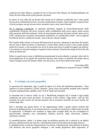 contenuta nel Libro Bianco; consapevoli che la forza del Libro Bianco sta fondamentalmente nei
limiti ed errori della nostra azione passata e presente.
In sintesi, la vera sfida che sta davanti alla sinistra ed al sindacato confederale non è tanto quella
dovuta ad un cambiamento di fase, ma ad un cambiamento di epoca, l'epoca digitale; in questo mare
si dovrà navigare, ma qui servono nuovi strumenti, nuove carte, nuova bussola.
Per il sindacato confederale, la questione prioritaria riguarda la riconcettualizzazione della
confederalità all'interno del nuovo scenario, della confederalità nella nuova epoca, prima ancora
della questione dell'unità sindacale. Scelte di arroccamento possono diventare esiziali, specie per la
CGIL, sindacato per eccellenza storicamente confederale. La confederalità, infatti - cioè la capacità
di unificare lavoro e condizione sociale - non si dà una volta per sempre.
Per il partito della sinistra, la lezione dell'esperienza di governo, ripropone la questione del partito,
del suo ruolo e della sua forma: il riformismo, è ormai chiaro anche ai ciechi, è uno scontro portato
anche tra le masse, e solo un partito che sta tra le masse può essere in grado di reggere tale politica,
e di costruire un raccordo strategico in grado di tenere insieme, l'insieme del campo di forze che alla
smisto di riferiscono.
Infine, in questo nuovo mare si ridefinirà necessariamente la nostra identità; e qui può valere solo la
raccomandazione di un grande del socialismo francese Jean Jaurés: al cambiare del tempo, diceva
Jaurés, bisogna cercare di rimanere fedeli, non alla cenere, ma al fuoco della nostra storia.
8 novembre 2001
[pubblicato in Argomenti umani, 5/2004]
4. L’orologio e la carta geografica
La questione più importante, oggi, è quella di sapere se la forza del capitalismo planetario - forza
esplosiva in senso produttivo, sociale, culturale - possa essere nuovamente condotta sotto controllo
sul piano sopranazionale e globale, ossia "al di là" degli stati nazionali.
La domanda non è retorica: molti, tra cui J. Baudrillard, ritengono che il mondo è oggi troppo
complicato per poter essere governato. Al massimo si può resistere. Oggi infatti sono gli stati
nazionali ad essere inseriti nei mercati piuttosto che le economie nazionali ad essere inserite nei
confini degli stati.
Rete è diventata una parola chiave: le reti rappresentano infatti i grandi sentieri (tratturi) del
processo di globalizzazione, il suo sistema nervoso: un modo di comunicare è infatti anche un modo
di organizzare. A Mattelart così scandisce le tappe dello sviluppo delle reti che avviluppano lo
spazio/mondo: telegrafo, cavo sottomarino, telefono, ferrovia, radio, televisione, satellite,
calcolatore, internet:
La mondializzazione, infatti, è in primo luogo un problema spaziale che si articola in un duplice
processo: globalizzazione dei mercati e rinazionalizzazione/riterritorializzazione degli interessi..
La globalizzazione economica denazionalizza l'economia, l'immigrazione rinazionalizza la politica
cioè definisce una nuova geografia strategica e una inedita geopolitica della migrazioni; lo
 
