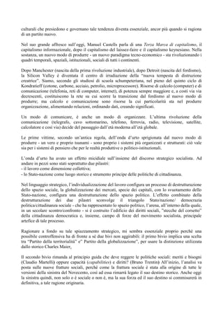 culturali che presiedono e governano tale tendenza diventa essenziale, ancor più quando si ragiona
di un partito nuovo.
Nel suo grande affresco sull’oggi, Manuel Castells parla di una Terza Marca di capitalismo, il
capitalismo informazionale, dopo il capitalismo del laissez-faire e il capitalismo keynesiano. Nella
sostanza, un nuovo modo di produrre - un nuovo paradigma tecno-economico - sta rivoluzionando i
quadri temporali, spaziali, istituzionali, sociali di tutti i continenti.
Dopo Manchester (nascita della prima rivoluzione industriale), dopo Detroit (nascita del fordismo),
la Silicon Valley è diventata il centro di irradiazione della “nuova tempesta di distruzione
creatrice”. Siamo, secondo gli studiosi di scuola schumpeteriana, nel pieno del quinto ciclo di
Kondratieff (cotone, carbone, acciaio, petrolio, microprocessore). Risorse di calcolo (computer) e di
comunicazione (telefonia, reti di computer, internet), di potenza sempre maggiore e, a costi via via
decrescenti, costituiscono la rete su cui scorre la transizione dal fordismo al nuovo modo di
produrre; ma calcolo e comunicazione sono risorse la cui particolarità sta nel produrre
organizzazione, alimentando relazioni, ordinando dati, creando significati.
Un modo di comunicare, è anche un modo di organizzare. L’ultima rivoluzione della
comunicazione (telegrafo, cavo sottomarino, telefono, ferrovia, radio, televisione, satellite,
calcolatore e così via) decide del passaggio dall’età moderna all’età globale.
Le prime vittime, secondo un’antica regola, dell’onda d’urto sprigionata dal nuovo modo di
produrre - un vero e proprio tsunami - sono proprio i sistemi più organizzati e strutturati: ciò vale
sia per i sistemi di pensiero che per le realtà produttive o politico-istituzionali.
L’onda d’urto ha avuto un effetto micidiale sull’insieme del discorso strategico socialista. Ad
andare in pezzi sono stati soprattutto due pilastri:
- il lavoro come dimensione collettiva;
- lo Stato-nazione come luogo storico e strumento principe delle politiche di cittadinanza.
Nel linguaggio strategico, l’individualizzazione del lavoro configura un processo di destrutturazione
dello spazio sociale, la globalizzazione dei mercati, specie dei capitali, con lo svuotamento dello
Stato-nazione, configura una destrutturazione dello spazio politico. L’effetto combinato della
destrutturazione dei due pilastri sconvolge il triangolo Stato/nazione/ democrazia
politica/cittadinanza sociale - che ha rappresentato lo spazio politico, l’arena, all’interno della quale,
in un secolare scontro/confronto - si è costruito l’edificio dei diritti sociali, ”stecche del corsetto”
della cittadinanza democratica e, insieme, campo di forze del movimento socialista, principale
artefice di tale processo.
Ragionare a fondo su tale spiazzamento strategico, mi sembra essenziale proprio perché una
possibile controffensiva ha di fronte a sé due bivi non aggirabili: il primo bivio implica una scelta
tra “Partito della territorialità” e” Partito della globalizzazione”, per usare la distinzione utilizzata
dallo storico Charles Maier.
Il secondo bivio rimanda al principio guida che deve reggere le politiche sociali: meriti e bisogni
(Claudio Martelli) oppure capacità (capabilities) e diritti? (Bruno Trentin) All’inizio, l’analisi va
posta sulle nuove fratture sociali, perché come la frattura sociale è stata alla origine di tutte le
versioni della sinistra del Novecento, così ad essa rimarrà legato il suo destino storico. Anche oggi
la sinistra quindi, non solo o è sociale o non è, ma la sua forza ed il suo destino si commisurerà in
definitiva, a tale ragione originaria.
 