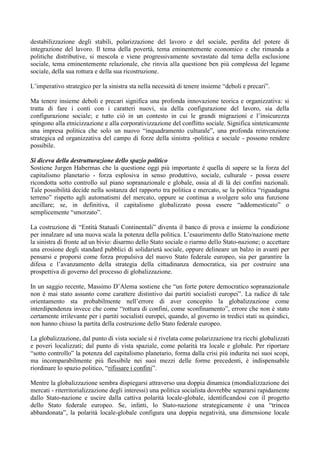 destabilizzazione degli stabili, polarizzazione del lavoro e del sociale, perdita del potere di
integrazione del lavoro. Il tema della povertà, tema eminentemente economico e che rimanda a
politiche distributive, si mescola e viene progressivamente sovrastato dal tema della esclusione
sociale, tema eminentemente relazionale, che rinvia alla questione ben più complessa del legame
sociale, della sua rottura e della sua ricostruzione.
L’imperativo strategico per la sinistra sta nella necessità di tenere insieme “deboli e precari”.
Ma tenere insieme deboli e precari significa una profonda innovazione teorica e organizzativa: si
tratta di fare i conti con i caratteri nuovi, sia della configurazione del lavoro, sia della
configurazione sociale; e tutto ciò in un contesto in cui le grandi migrazioni e l’insicurezza
spingono alla etnicizzazione e alla corporativizzazione del conflitto sociale. Significa sinteticamente
una impresa politica che solo un nuovo “inquadramento culturale”, una profonda reinvenzione
strategica ed organizzativa del campo di forze della sinistra -politica e sociale - possono rendere
possibile.
Si diceva della destrutturazione dello spazio politico
Sostiene Jurgen Habermas che la questione oggi più importante è quella di sapere se la forza del
capitalismo planetario - forza esplosiva in senso produttivo, sociale, culturale - possa essere
ricondotta sotto controllo sul piano sopranazionale e globale, ossia al di là dei confini nazionali.
Tale possibilità decide nella sostanza del rapporto tra politica e mercato, se la politica “riguadagna
terreno” rispetto agli automatismi del mercato, oppure se continua a svolgere solo una funzione
ancillare; se, in definitiva, il capitalismo globalizzato possa essere “addomesticato” o
semplicemente “smorzato”.
La costruzione di “Entità Statuali Continentali” diventa il banco di prova e insieme la condizione
per innalzare ad una nuova scala la potenza della politica. L’esaurimento dello Stato/nazione mette
la sinistra di fronte ad un bivio: disarmo dello Stato sociale o riarmo dello Stato-nazione; o accettare
una erosione degli standard pubblici di solidarietà sociale, oppure delineare un balzo in avanti per
pensarsi e proporsi come forza propulsiva del nuovo Stato federale europeo, sia per garantire la
difesa e l’avanzamento della strategia della cittadinanza democratica, sia per costruire una
prospettiva di governo del processo di globalizzazione.
In un saggio recente, Massimo D’Alema sostiene che “un forte potere democratico sopranazionale
non è mai stato assunto come carattere distintivo dai partiti socialisti europei”. La radice di tale
orientamento sta probabilmente nell’errore di aver concepito la globalizzazione come
interdipendenza invece che come “rottura di confini, come sconfinamento”, errore che non è stato
certamente irrilevante per i partiti socialisti europei, quando, al governo in tredici stati su quindici,
non hanno chiuso la partita della costruzione dello Stato federale europeo.
La globalizzazione, dal punto di vista sociale si è rivelata come polarizzazione tra ricchi globalizzati
e poveri localizzati; dal punto di vista spaziale, come polarità tra locale e globale. Per riportare
“sotto controllo” la potenza del capitalismo planetario, forma dalla crisi più indurita nei suoi scopi,
ma incomparabilmente più flessibile nei suoi mezzi delle forme precedenti, è indispensabile
riordinare lo spazio politico, “rifissare i confini”.
Mentre la globalizzazione sembra dispiegarsi attraverso una doppia dinamica (mondializzazione dei
mercati - riterritorializzazione degli interessi) una politica socialista dovrebbe separarsi rapidamente
dallo Stato-nazione e uscire dalla cattiva polarità locale-globale, identificandosi con il progetto
dello Stato federale europeo. Se, infatti, lo Stato-nazione strategicamente è una “trincea
abbandonata”, la polarità locale-globale configura una doppia negatività, una dimensione locale
 