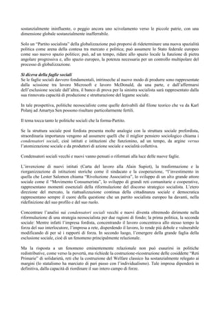 sostanzialmente ininfluente, o peggio ancora uno scivolamento verso le piccole patrie, con una
dimensione globale sostanzialmente inafferrabile.
Solo un “Partito socialista” della globalizzazione può proporsi di rideterminare una nuova spazialità
politica come arena della contesa tra mercato e politica; può assumere lo Stato federale europeo
come suo nuovo spazio politico; può, ad un tempo, ridare allo spazio locale la funzione di pietra
angolare progressiva e, allo spazio europeo, la potenza necessaria per un controllo multipolare del
processo di globalizzazione.
Si diceva della faglie sociali
Se le faglie sociali davvero fondamentali, intrinseche al nuovo modo di produrre sono rappresentate
dalla scissione tra lavoro Microsoft e lavoro McDonald, da una parte, e dall’affermarsi
dell’esclusione sociale dall’altra, il banco di prova per la sinistra socialista sarà rappresentato dalla
sua rinnovata capacità di produzione e strutturazione del legame sociale.
In tale prospettiva, politiche neosocialiste come quelle derivabili dal filone teorico che va da Karl
Polanj ad Amartya Sen possono risultare particolarmente fertili.
Il tema tocca tanto le politiche sociali che la forma-Partito.
Se la struttura sociale post fordista presenta molte analogie con la struttura sociale prefordista,
straordinaria importanza vengono ad assumere quelli che il miglior pensiero sociologico chiama i
condensatori sociali, cioè istituti e istituzioni che funzionino, ad un tempo, da argine versus
l’atomizzazione sociale e da produttori di azione sociale e socialità collettiva.
Condensatori sociali vecchi e nuovi vanno pensati o riformati alla luce delle nuove faglie.
L’invenzione di nuovi istituti (Carta del lavoro alla Alain Supiot), la trasformazione e la
riorganizzazione di istituzioni storiche come il sindacato e la cooperazione, “l’investimento in
quella che Lester Salomon chiama “Rivoluzione Associativa”, lo sviluppo di un alto grande attore
sociale come il “Movimento Consumerista”, lo sviluppo di grandi reti comunitarie e cooperative,
rappresentano momenti essenziali della riformulazione del discorso strategico socialista. L’etero
direzione del mercato, la riattualizzazione continua della cittadinanza sociale e democratica
rappresentano sempre il cuore della questione che un partito socialista europeo ha davanti, nella
ridefinizione del suo profilo e del suo ruolo.
Concentrare l’analisi sui condensatori sociali vecchi e nuovi diventa oltremodo dirimente nella
riformulazione di una strategia neosocialista per due ragioni di fondo; la prima politica, la seconda
sociale: Mentre infatti l’impresa fordista, concentrando il lavoro concentrava allo stesso tempo la
forza del suo interlocutore, l’impresa a rete, disperdendo il lavoro, lo rende più debole e vulnerabile
modificando di per sé i rapporti di forza. In secondo luogo, l’emergere della grande faglia della
esclusione sociale, cioè di un fenomeno principalmente relazionale.
Ma la risposta a un fenomeno eminentemente relazionale non può esaurirsi in politiche
redistributive, come verso la povertà, ma richiede la costruzione-ricostruzione delle cosiddette “Reti
Primarie” di solidarietà, reti che la costruzione del Welfare classico ha sostanzialmente relegato ai
margini (lo statalismo ha marciato di pari passo con l’individualismo). Tale impresa dipenderà in
definitiva, dalla capacità di riordinare il suo intero campo di forze.
 