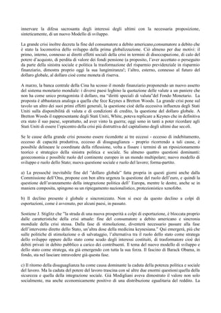 innervare la difesa sacrosanta degli interessi degli ultimi con la necessaria proposizione,
sinteticamente, di un nuovo Modello di sviluppo.
La grande crisi inoltre decreta la fine del consumatore a debito americano,consumatore a debito che
è stato la locomotiva dello sviluppo della prima globalizzazione. Ciò almeno per due motivi: il
primo, interno, connesso ai diretti effetti sociali della crisi in termini di disoccupazione, di calo del
potere d’acquisto, di perdita di valore dei fondi pensione (a proposito, l’aver accettato o perseguito
da parte della sinistra sociale e politica la trasformazione del risparmio previdenziale in risparmio
finanziario, dimostra proprio oggi la sua lungimiranza!; l’altro, esterno, connesso al futuro del
dollaro globale, al dollaro cioè come moneta di riserva.
A marzo, la banca centrale della Cina ha scosso il mondo finanziario proponendo un nuovo assetto
del sistema monetario mondiale: i diversi paesi leghino la quotazione delle valute a un paniere che
non ha come unico protagonista il dollaro, ma “diritti speciali di valuta”del Fondo Monetario. La
proposta è abbastanza analoga a quella che fece Keynes a Bretton Woods. La grande crisi pone sul
tavolo un altro dei suoi primi effetti generali, la questione cioè della eccessiva influenza degli Stati
Uniti sulla disponibilità di valuta e di condizioni di credito, la questione del dollaro globale. A
Bretton Woods il rappresentante degli Stati Uniti, White, poteva replicare a Keynes che in definitiva
era stato il suo paese, soprattutto, ad aver vinto la guerra; oggi sono in tanti a poter ricordare agli
Stati Uniti di essere l’epicentro della crisi più distruttiva del capitalismo degli ultimi due secoli.
Se le cause della grande crisi possono essere ricondotte ai tre eccessi - eccesso di indebitamento,
eccesso di capacità produttiva, eccesso di disuguaglianza - proprio ricorrendo a tali cause, è
possibile delineare le coordinate della riflessione, volta a fissare i termini di un riposizionamento
teorico e strategico della sinistra politica e sociale. Su almeno quattro questioni dominanti:
geoeconomia e possibile ruolo del continente europeo in un mondo multipolare; nuovo modello di
sviluppo e ruolo dello Stato; nuova questione sociale e ruolo del lavoro; forma-partito.
a) La pressoché inevitabile fine del ”dollaro globale” fatta propria in questi giorni anche dalla
Commissione dell’Onu, propone con ben altra urgenza la questione del ruolo dell’euro, e quindi la
questione dell’avanzamento della integrazione politica dell’ Europa, mentre le destre, anche se in
maniera composita, spingono su un ripiegamento nazionalistico, protezionistico xenofobo.
b) Il declino presente è globale e sincronizzato. Non si esce da questo declino a colpi di
esportazioni, come è avvenuto, per alcuni paesi, in passato.
Sostiene J. Stiglitz che ”la strada di una nuova prosperità a colpi di esportazione, è bloccata proprio
dalle caratteristiche della crisi attuale: fine del consumatore a debito americano e sincronia
mondiale della crisi stessa. Dalla fase di stimolazione, diventerà necessario passare alla fase
dell’intervento diretto dello Stato, un’altra dose della medicina keynesiana.” Qui emergerà, più che
sulle politiche di stimolazione o di salvataggio, l’alternativa tra il ruolo dello stato come stratega
dello sviluppo oppure dello stato come scudo degli interessi costituiti, di trasformatore cioè dei
debiti privati in debito pubblico a carico dei contribuenti. Il tema del nuovo modello di sviluppo e
dello stato come stratega, sta già emergendo con tutta la sua forza. Il fascino di Barack Obama, in
fondo, sta nel lasciare intravedere già questa fase.
c) Il ritorno della disuguaglianza ha come causa dominante la caduta della potenza politica e sociale
del lavoro. Ma la caduta del potere del lavoro trascina con sé altre due enormi questioni:quella della
sicurezza e quella della integrazione sociale. Già Modigliani aveva dimostrato il valore non solo
socialmente, ma anche economicamente positivo di una distribuzione egualitaria del reddito. La
 