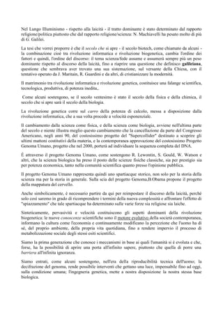 Nel Lungo Illuminismo - rispetto alla laicità - il tratto dominante è stato determinato dal rapporto
religione/politica piuttosto che dal rapporto religione/scienza: N. Machiavelli ha pesato molto di più
di G. Galilei.
La tesi che vorrei proporre è che il secolo che si apre - il secolo biotech, come chiamato da alcuni -
la combinazione cioè tra rivoluzione informatica e rivoluzione biogenetica, cambia l'ordine dei
fattori e quindi, l'ordine del discorso: il tema scienza/fede assume e assumerà sempre più un peso
dominante rispetto al discorso della laicità, fino a riaprire una questione che definisco galileiana,
questione che sembrava aver trovato una sua sistemazione, sul versante della Chiesa, con il
tentativo operato da J. Maritain, R. Guardini e da altri, di cristianizzare la modernità.
Il matrimonio tra rivoluzione informatica e rivoluzione genetica, costituisce una falange scientifica,
tecnologica, produttiva, di potenza inedita,.
Come alcuni sostengono, se il secolo ventesimo è stato il secolo della fisica e della chimica, il
secolo che si apre sarà il secolo della biologia.
La rivoluzione genetica corre sul carro della potenza di calcolo, messa a disposizione dalla
rivoluzione informatica, che a sua volta procede a velocità esponenziale.
Il cambiamento dalla scienza come fisica, e della scienza come biologia, avviene nell'ultima parte
del secolo e niente illustra meglio questo cambiamento che la cancellazione da parte del Congresso
Americano, negli anni 90, del costosissimo progetto del "Supercollider" destinato a scoprire gli
ultimi mattoni costitutivi della materia, e la contemporanea approvazione del costosissimo Progetto
Genoma Umano, progetto che nel 2000, porterà ad individuare la sequenza completa del DNA.
È attraverso il progetto Genoma Umano, come sostengono R. Lewontin, S. Gould, W. Watson e
altri, che la scienza biologica ha preso il posto delle scienze fisiche classiche, sia per prestigio sia
per potenza economica, tanto nella comunità scientifica quanto presso l'opinione pubblica.
Il progetto Genoma Umano rappresenta quindi uno spartiacque storico, non solo per la storia della
scienza ma per la storia in generale. Sulla scia del progetto Genoma,B.Obama propone il progetto
della mappatura del cervello.
Anche simbolicamente, è necessario partire da qui per reimpostare il discorso della laicità, perché
solo così saremo in grado di ricomprendere i termini della nuova complessità e affrontare l'effetto di
"spiazzamento" che tale spartiacque ha determinato sulle varie forze sia religiose sia laiche.
Sinteticamente, pervasività e velocità costituiscono gli aspetti dominanti della rivoluzione
biogenetica: le nuove conoscenze scientifiche sono il motore evolutivo della società contemporanea,
informano la cultura come l'economia e continuamente modificano la percezione che l'uomo ha di
sé, del proprio ambiente, della propria vita quotidiana, fino a rendere impervio il processo di
metabolizzazione sociale degli stessi esiti scientifici.
Siamo la prima generazione che conosce i meccanismi in base ai quali l'umanità si è evoluta e che,
forse, ha la possibilità di aprire una porta all'infinito sapere, piuttosto che quella di porre una
barriera all'infinita ignoranza.
Siamo entrati, come alcuni sostengono, nell'era della riproducibilità tecnica dell'uomo; la
decifrazione del genoma, rende possibile interventi che gettano una luce, impensabile fino ad oggi,
sulla condizione umana; l'ingegneria genetica, mette a nostra disposizione la nostra stessa base
biologica.
 