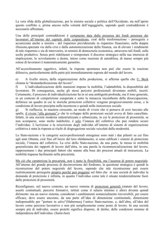 La vera sfida della globalizzazione, per la sinistra sociale e politica dell’Occidente, sta nell’aprire
questo conflitto e, prima ancora nella volontà dell’ingaggiarlo, sapendo quali contraddizioni è
necessario affrontare.
Una delle principali contraddizioni è certamente data dalla presenza dei fondi pensione dei
lavoratori all’interno del capitale delle corporations, cioè della trasformazione - perseguita e
accarezzata anche a sinistra - del risparmio previdenziale in risparmio finanziario, nella doppia
illusione,spazzata via dalla crisi e dalla autonomizzazione della finanza, sia di elevare i rendimenti
di tale risparmio e sia di intervenire, in termini di democrazia economica, attraverso tali fondi, sulle
scelte produttive. Senza però ridelineare e reimpostare il discorso strategico nella sua interezza di
implicazioni, lo scivolamento a destra, inteso come reazione di autodifesa, di masse sempre più
estese di lavoratori è matematicamente garantito.
All’accerchiamento oggettivo, infatti, la risposta spontanea non può che essere la reazione
difensiva, particolarmente della parte più immediatamente esposta del mondo del lavoro.
e) A livello micro, della organizzazione della produzione, si afferma quella che U. Beck
chiama la “destandardizzazione del lavoro”.
f) L’individualizzazione delle mansioni impone la mobilità, l’adattabilità, la disponibilità del
lavoratore. Di conseguenza, anche gli stessi percorsi professionali diventano mobili, incerti.
Certamente, il processo di individualizzazione ha in sé una ambiguità profonda, ma il tono generale,
in un contesto di competizione esasperata e sotto la minaccia incombente della disoccupazione,
definisce un quadro in cui le storiche protezioni collettive vengono progressivamente erose, e la
condizione di lavoro precipita nella incertezza e quindi nella insicurezza sociale.
g) Si riaffaccia, in maniera crescente, un modo di vivere che si pensava di aver lasciato alle
spalle, il vivere “alla giornata”,e che lo sviluppo delle protezioni sociali aveva di fatto cancellato.
Infatti, in una società moderna industrializzata e urbanizzata, in cui le protezioni di prossimità, se
non scomparse, sono molto indebolite, è solo l’istanza del collettivo che può rendere sicuro
l’individuo. L’iscrizione o la reiscrizione degli individui all’interno di sistemi di organizzazione
collettiva è stata la risposta ai rischi di disgregazione sociale veicolati dalla modernità.
Lo Stato-nazione e le categorie socio-professionali omogenee sono stati i due pilastri su cui fino
agli anni Ottanta, cioè fino all’inizio del loro sfaldamento, si sono edificati i sistemi di protezione
sociale, l’istanza del collettivo. La crisi dello Stato-nazione, da una parte, la messa in mobilità
generalizzata dei rapporti di lavoro dall’altra, in una parola la ricommercializzazione del lavoro,
rappresentano i due principali fattori che stanno alla base dei processi attuali di insicurezza. La
mobilità trapassa facilmente nella precarietà;
Ma ciò che caratterizza la precarietà, non è tanto la flessibilità, ma l’assenza di potere negoziale.
All’interno del grande processo di deconversione del fordismo, la questione strategica è quindi la
ricostruzione del potere negoziale del lavoro, sapendo che tale ricostruzione può essere
realisticamente perseguita proprio perché può poggiare sul fatto che in una società di individui la
domanda di protezione è infinita, in quanto l’individuo come tale è situato tendenzialmente fuori
dalle protezioni di prossimità.
Riconfigurare, nel nuovo contesto, un nuovo sistema di protezioni generali (statuto del lavoro,
assetti contrattuali, percorsi formativi, istituti come il salario minimo e altro) diventa quindi
dirimente: ma un nuovo sistema, considerati i cambiamenti sostanzialmente irreversibili, per essere
efficace, deve essere ancorato, da una parte all’idea di dimensione continentale, dimensione
indispensabile per ”portare in salvo”(Habermas) l’antico Stato-nazione, e, dall’altra, all’idea del
lavoro come percorso lavorativo e non più semplicemente come posto di lavoro. In una società
sempre più di individui, essere protetti significa disporre, di diritto, delle condizioni minime di
indipendenza dell’individuo. (Saint-Just)
 