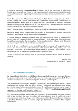 4. Alimenta una perenne competizione interna, da guerriglia di tutti contro tutti, in cui vengono
bruciate gran parte delle sue risorse e, più frequentemente, le migliori, contribuendo in misura
esponenziale a connotare la politica principalmente come intrigo. Una politica tutta cronaca e niente
storia.
L’urto della grande crisi del capitalismo attuale, i suoi effetti di breve e lungo periodo, volenti o
nolenti, costringe tutti a tornare ai fondamenti; ma il fondamento dei fondamenti è rappresentato dal
modello di partito. D’altra parte, è su questo che si sta concentrando il confronto nel Partito
Democratico, dopo la crisi della segreteria di Valter Veltroni che, è bene ricordarlo, aveva ricevuto
solo poco tempo fa una investitura personale senza pari.
Non c’è niente al mondo, contrariamente a quello che si crede, di più abbondante delle idee.
Quello che manca, invece, è spesso una organizzazione, un partito capace di ordinare le idee in un
pensiero, e fare di questo materia di combattimento quotidiano.
Il culmine della crisi del partito personale come risposta alla crisi del partito di massa - perché
questo ci dice, nell’essenza, la crisi della segreteria Veltroni - mette la sinistra di fronte ad un bivio:
l’amplificazione di quella che viene definita l’antipolitica-l’antipolitica è l’altra faccia del partito
del leader - oppure il ritorno al modello classico di partito.
Al di là di tutti i sociologismi, contro la cosiddetta malattia montante dell’ antipolitica, l’unico
rimedio conosciuto consiste nella costruzione, nella rinascita del partito politico, con i suoi
militanti, i suoi iscritti, la sua rete organizzativa territoriale e sociale, i suoi congressi, la sua
battaglia delle idee, la sua fatica di comprendere e di cambiare la realtà.
Se non sai bene dove stai andando, recita un vecchio detto, fermati e chiediti almeno da dove stai
venendo.
Ottobre 2009
[pubblicato in Gli Argomenti Umani]
13. Un Partito di combattimento
La vita accidentata degli ultimi mesi del Partito democratico ha fatto emergere con solare chiarezza
la rapida usura del compromesso della “via di mezzo” tra partito degli iscritti e partito degli elettori-
cittadini, di un partito cioè a metà strada tra partito strutturato e partito liquido.
Tale compromesso è destinato per sua natura a moltiplicare i suoi effetti negativi, sia per l’effetto-
svuotamento che provoca nella vita politica interna, i cui approdi per definizione sono sempre
provvisori e soggetti ad essere rimessi in discussione da ogni forma di pressione esterna, sia per il
via libera che incentiva ad ogni forma di correntizzazione del partito: il PD, ad ogni appuntamento
importante, si configura come una specie di simil-DC.
Un Congresso straordinario oppure una grande Conferenza di organizzazione, diventano le uniche
sedi in cui sciogliere in tempi ravvicinati tale contraddizione, pena il rischio di trovarsi
sistematicamente fuori strada ad ogni curva della vicenda politica. Tale contraddizione, infatti, non
è possibile affrontarla, come si sostiene sempre più flebilmente, nei termini della semplice
manutenzione.
 