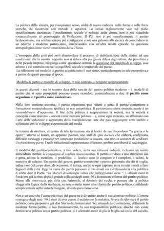 La politica della sinistra, per riacquistare senso, andrà di nuovo radicata nelle forme e nelle forze
storiche, da ricostruire con metodo e sapienza. Lo stesso ragionamento vale sul piano
specificamente nazionale; l’insediamento sociale e politico della destra, non è più riducibile
sostanzialmente al personaggio di Berlusconi. Il Pdl non è più semplicemente il partito
berlusconiano, ma sembra sempre più configurarsi come una galassia alla ricerca di consolidarsi in
un odierno e moderno partito-stato, intrecciandosi con un’altra novità epocale: la questione
antropologica,come viene tematizzata dalla Chiesa.
L’irrompere della crisi può però disarticolare il processo di stabilizzazione della destra: ad una
condizione: che la sinistra appunto non si riduca alla pur giusta difesa degli ultimi, dei penultimi e
delle piccole imprese, ma ponga come questione centrale la questione del modello di sviluppo, asse
attorno a cui costruire un nuovo equilibrio sociale e territoriale del paese.
La riflessione sul modello di partito acquista tutto il suo senso, particolarmente in tale prospettiva,e
a partire da questi passaggi d‘epoca.
Modello di partito e modello di sviluppo, in tale contesto, si tengono reciprocamente.
In questi decenni - ma lo scontro data dalla nascita del partito politico moderno - i modelli di
partito che si sono prospettati possono essere ricondotti essenzialmente a due: il partito come
organismo e il partito come contenitore.
Nella loro versione estrema, il partito-organismo può ridursi a setta, il partito–contenitore a
formazione sostanzialmente apolitica se non antipolitica. Il partito-contenitore essenzialmente è un
rassemblement d’occasione. Il fine della politica è rappresentare la società, ma la società è
concepita come mercato - società come mercato politico – e, come ogni mercato, va affrontato con
l’arte della seduzione e soprattutto della manipolazione, arte che può raggiungere vette inedite e
sofisticate con lo sviluppo esponenziale dei media.
In termini di struttura, al centro di tale formazione sta il leader da cui discendono “la grazia e le
opere”; attorno al leader, un apparato potente, uno staff di spin doctors che elabora, confeziona,
diffonde messaggi e procede per campagne mediatiche; a cascata, una rete, in sostanza di venditori.
Un franchising party. I ruoli istituzionali rappresentano il bottino, perfino con libertà di saccheggio.
Il modello del partito-contenitore, a ben vedere, nella sua versione radicale, richiama un nostro
antecedente storico: le compagnie di ventura rinascimentali. Il partito si riduce a uno strumento usa
e getta, ultima la metafora, il predellino. Il lessico sono le congiure e i complotti, i veleni, le
manovre di palazzo. Un partito del genere, partito-contenitore o partito personale che dir si voglia,
infine vive del carpe diem, di occasioni, di tattica, anche se ogni capitano mira in tutti i modi a farsi
Signore della città. Oggi la trama dei partiti personali e trasversali sta avvelenando la vita pubblica
e, come dice il Poeta, “un Marcel diventa,ogni villan che parteggiando viene “. L’attuale esito in
fondo era già scritto, dopo il grande collasso degli anni ‘90 e la mancata riforma del partito politico.
Siamo alla timocrazia, per dirla con Aristotile, al dominio dei ricchi, e pensare che la politica
sfugga alla logica della ricchezza, se non si mette mano alla riforma del partito politico, confidando
semplicemente nella virtù del singolo, diventa puro fariseismo.
Non è un caso che l’uomo più ricco del paese ne è diventato anche il suo dominus politico. L’errore
strategico degli anni ‘90 è stato di aver curato il malato con la malattia. Invece di riformare il partito
politico, come proponeva già don Sturzo dai lontani anni ‘60, attuando la Costituzione, definendo la
moderna forma-partito, il suo funzionamento, la sua responsabilità pubblica, dacché non esiste
democrazia politica senza partito politico, si è allentato ancor di più la briglia sul collo del cavallo,
 