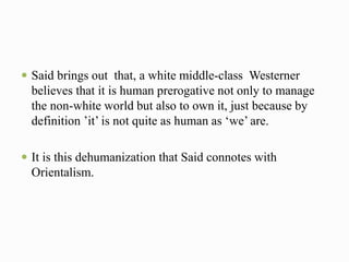  Said brings out that, a white middle-class Westerner 
believes that it is human prerogative not only to manage 
the non-white world but also to own it, just because by 
definition ’it’ is not quite as human as ‘we’ are. 
 It is this dehumanization that Said connotes with 
Orientalism. 
 