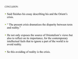 CONCLUSION: 
 Said finishes his essay describing his and the Orient’s 
crisis. 
 “ The present crisis dramatizes the disparity between texts 
and reality.” 
 He not only exposes the source of Orientalism’s views but 
also to reflect on its importance, for the contemporary 
intellectual feels that to ignore a part of the world is to 
avoid reality. 
 So this avoiding of reality is the crisis. 
 