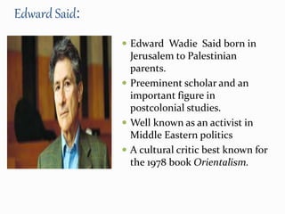 Edward Said: 
 Edward Wadie Said born in 
Jerusalem to Palestinian 
parents. 
 Preeminent scholar and an 
important figure in 
postcolonial studies. 
 Well known as an activist in 
Middle Eastern politics 
 A cultural critic best known for 
the 1978 book Orientalism. 
 