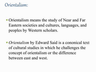 Orientalism: 
 Orientalism means the study of Near and Far 
Eastern societies and cultures, languages, and 
peoples by Western scholars. 
 Orientalism by Edward Said is a cononical text 
of cultural studies in which he challenges the 
concept of orientalism or the difference 
between east and west. 
 