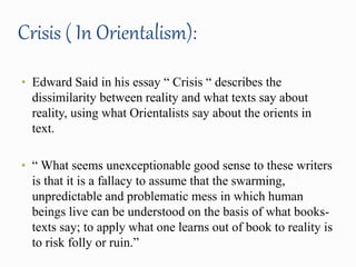 Crisis ( In Orientalism): 
• Edward Said in his essay “ Crisis “ describes the 
dissimilarity between reality and what texts say about 
reality, using what Orientalists say about the orients in 
text. 
• “ What seems unexceptionable good sense to these writers 
is that it is a fallacy to assume that the swarming, 
unpredictable and problematic mess in which human 
beings live can be understood on the basis of what books-texts 
say; to apply what one learns out of book to reality is 
to risk folly or ruin.” 
 