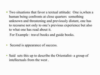  Two situations that favor a textual attitude: One is,when a 
human being confronts at close quarters something 
unknown and threatening and previously distant, one has 
to recourse not only to one’s previous experience but also 
to what one has read about it. 
For Example : travel books and guide books. 
 Second is appearance of success. 
 Said sets this up to describe the Orientalist- a group of 
intellectuals from the west . 
 