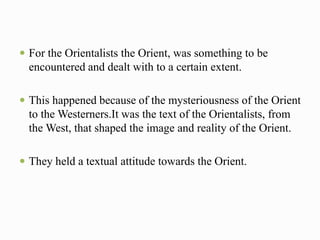  For the Orientalists the Orient, was something to be 
encountered and dealt with to a certain extent. 
 This happened because of the mysteriousness of the Orient 
to the Westerners.It was the text of the Orientalists, from 
the West, that shaped the image and reality of the Orient. 
 They held a textual attitude towards the Orient. 
 