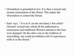  Orientalism is grounded in text. It is then a textual and 
mental colonization of the Orient. This makes the 
Orientalists to control the Orient. 
 Said says ,“ It is as if ,on the one hand, a bin called ‘ 
Oriental’ existed into which all the authoritative, 
anonymous and traditional Western attitude to the East 
were dumped. On the other, true to the trsdition of 
storytelling, one could nevertheless tell of experiences 
with or in the Orient.” 
 