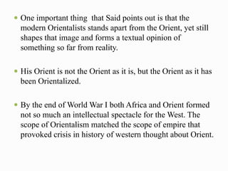  One important thing that Said points out is that the 
modern Orientalists stands apart from the Orient, yet still 
shapes that image and forms a textual opinion of 
something so far from reality. 
 His Orient is not the Orient as it is, but the Orient as it has 
been Orientalized. 
 By the end of World War I both Africa and Orient formed 
not so much an intellectual spectacle for the West. The 
scope of Orientalism matched the scope of empire that 
provoked crisis in history of western thought about Orient. 
 