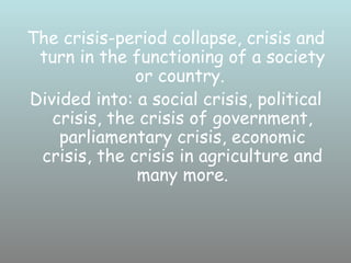 The crisis-period collapse, crisis and
 turn in the functioning of a society
              or country.
Divided into: a social crisis, political
   crisis, the crisis of government,
    parliamentary crisis, economic
 crisis, the crisis in agriculture and
              many more.
 