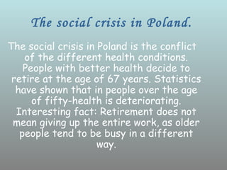 The social crisis in Poland.
The social crisis in Poland is the conflict
    of the different health conditions.
    People with better health decide to
 retire at the age of 67 years. Statistics
  have shown that in people over the age
      of fifty-health is deteriorating.
  Interesting fact: Retirement does not
 mean giving up the entire work, as older
   people tend to be busy in a different
                     way.
 