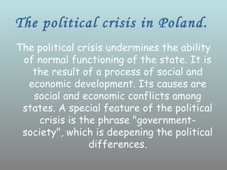The political crisis in Poland.
The political crisis undermines the ability
 of normal functioning of the state. It is
   the result of a process of social and
  economic development. Its causes are
   social and economic conflicts among
 states. A special feature of the political
     crisis is the phrase "government-
 society", which is deepening the political
                 differences.
 