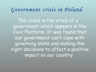 Government crisis in Poland.
   The crisis is the crisis of a
 government which appears in the
 Civic Platform. It was found that
  our government can’t cope with
  governing state and making the
right decisions to affect a positive
       impact on our country.
 