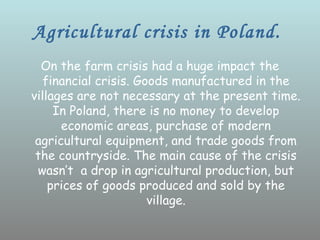 Agricultural crisis in Poland.
  On the farm crisis had a huge impact the
   financial crisis. Goods manufactured in the
villages are not necessary at the present time.
     In Poland, there is no money to develop
      economic areas, purchase of modern
 agricultural equipment, and trade goods from
 the countryside. The main cause of the crisis
 wasn’t a drop in agricultural production, but
    prices of goods produced and sold by the
                       village.
 