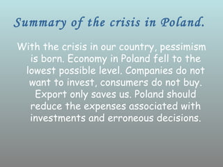Summary of the crisis in Poland.
With the crisis in our country, pessimism
  is born. Economy in Poland fell to the
 lowest possible level. Companies do not
  want to invest, consumers do not buy.
   Export only saves us. Poland should
  reduce the expenses associated with
  investments and erroneous decisions.
 