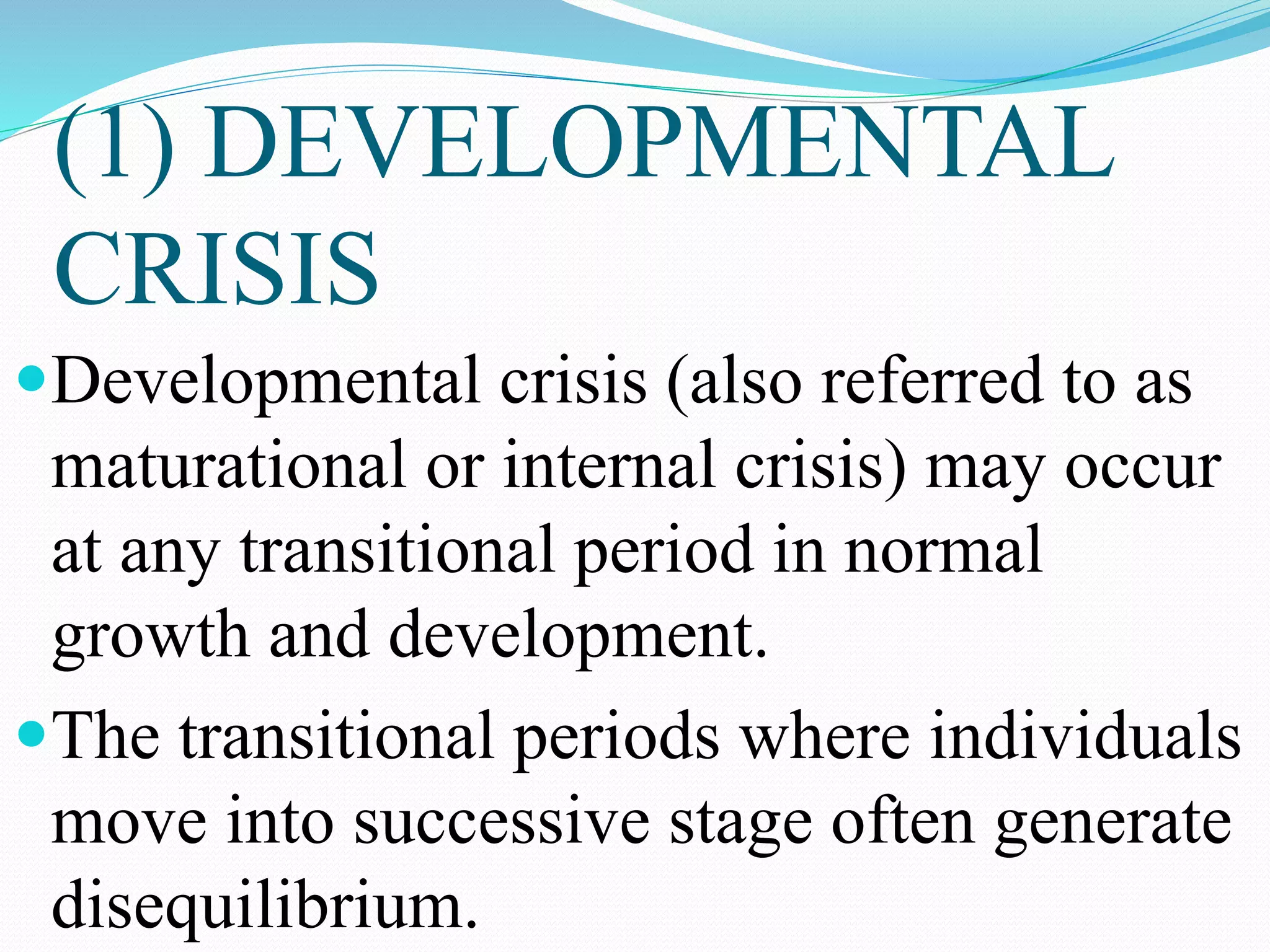 (1) DEVELOPMENTAL
CRISIS
Developmental crisis (also referred to as
maturational or internal crisis) may occur
at any transitional period in normal
growth and development.
The transitional periods where individuals
move into successive stage often generate
disequilibrium.
 