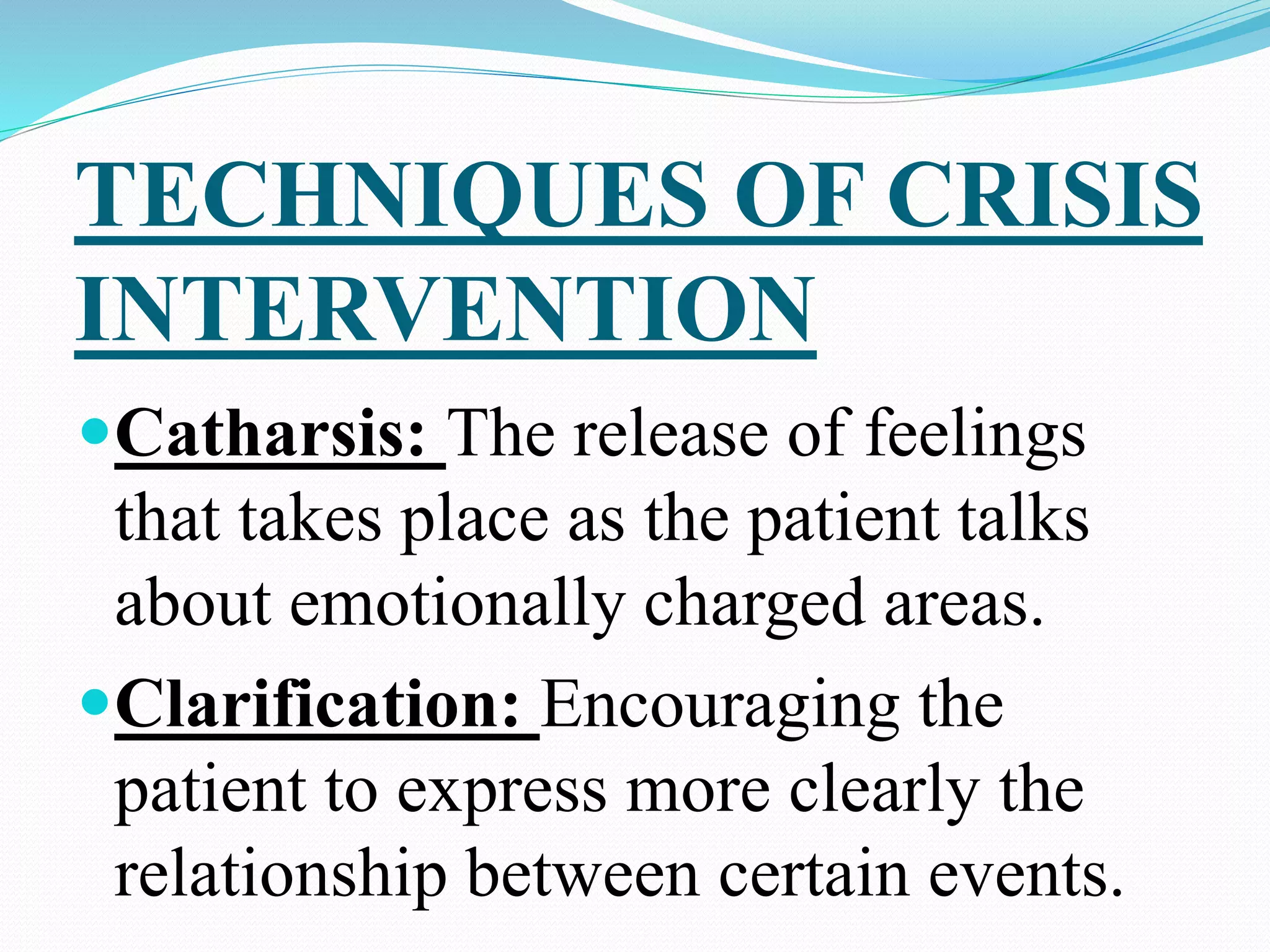 TECHNIQUES OF CRISIS
INTERVENTION
Catharsis: The release of feelings
that takes place as the patient talks
about emotionally charged areas.
Clarification: Encouraging the
patient to express more clearly the
relationship between certain events.
 