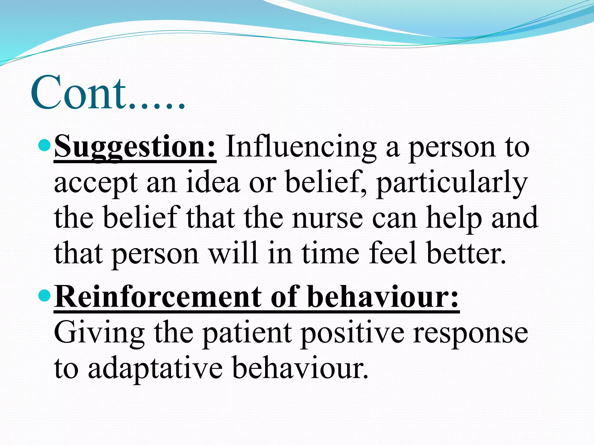 Cont.....
Suggestion: Influencing a person to
accept an idea or belief, particularly
the belief that the nurse can help and
that person will in time feel better.
Reinforcement of behaviour:
Giving the patient positive response
to adaptative behaviour.
 