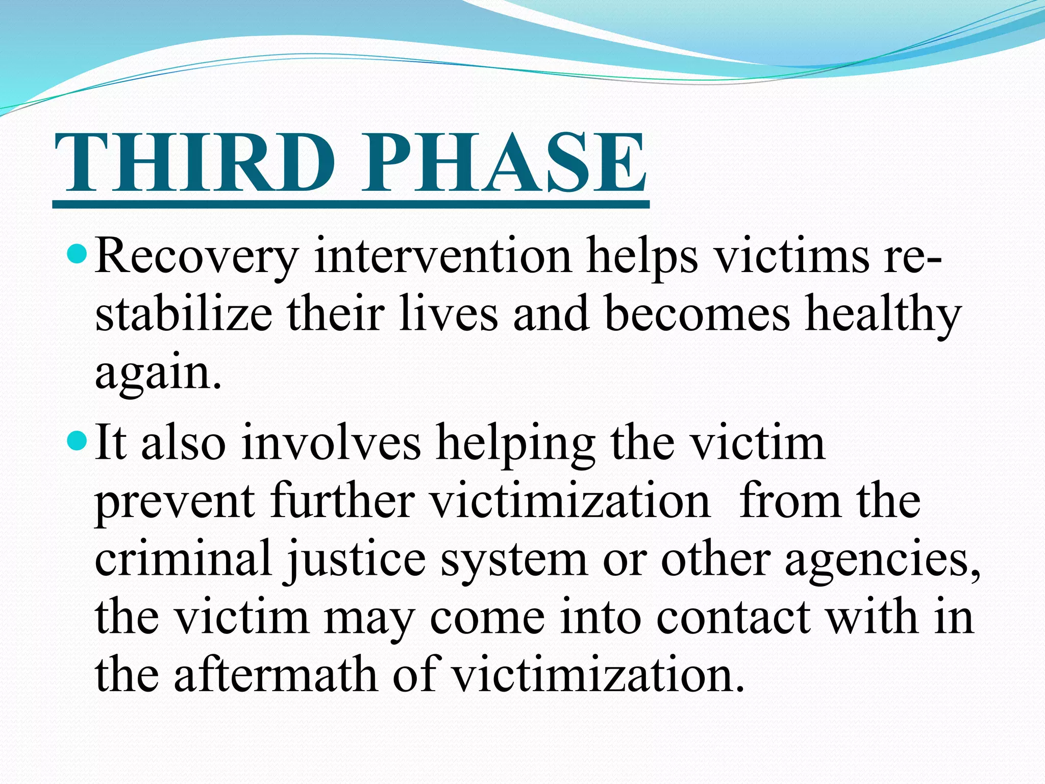 THIRD PHASE
Recovery intervention helps victims re-
stabilize their lives and becomes healthy
again.
It also involves helping the victim
prevent further victimization from the
criminal justice system or other agencies,
the victim may come into contact with in
the aftermath of victimization.
 