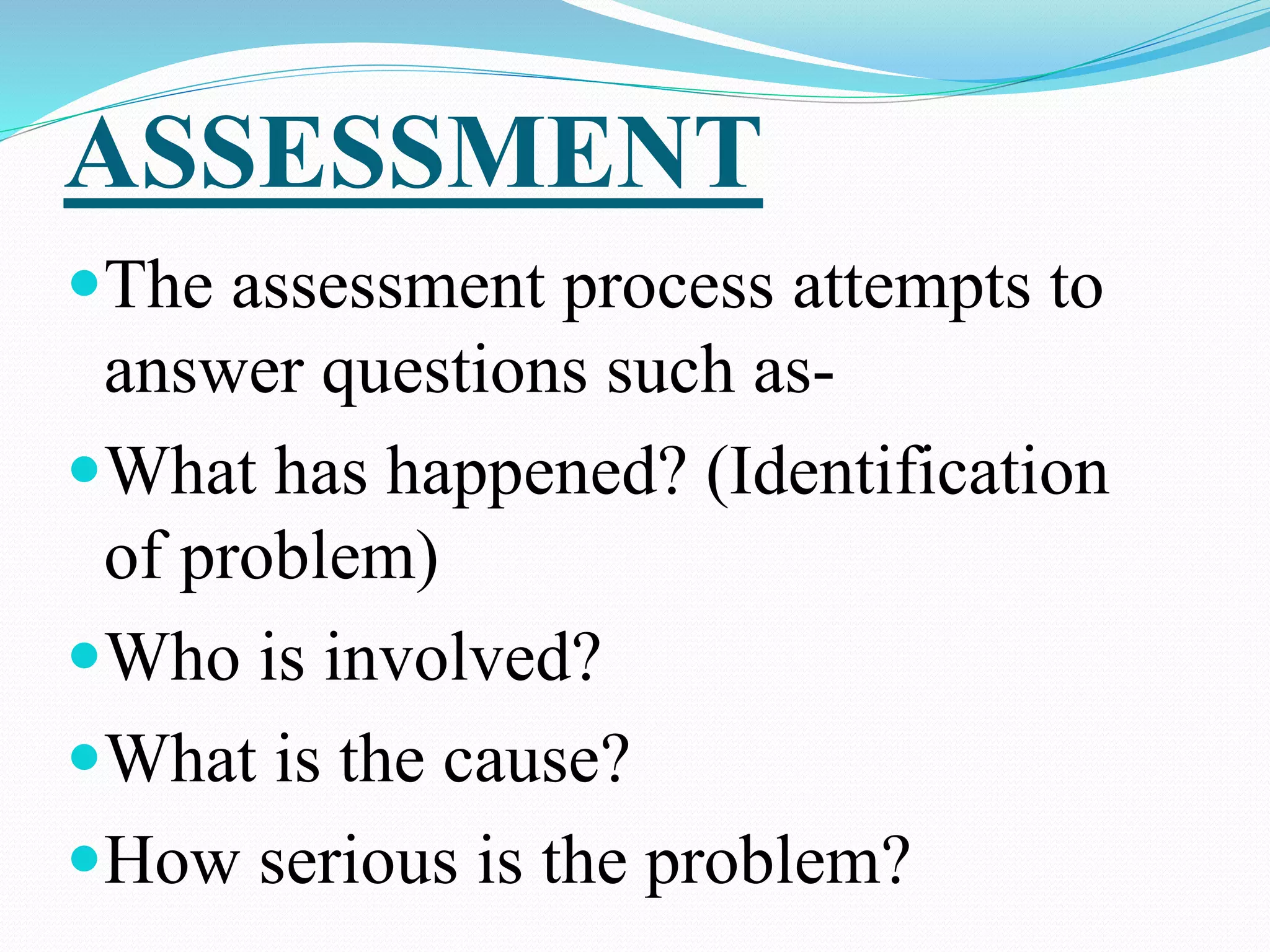 ASSESSMENT
The assessment process attempts to
answer questions such as-
What has happened? (Identification
of problem)
Who is involved?
What is the cause?
How serious is the problem?
 
