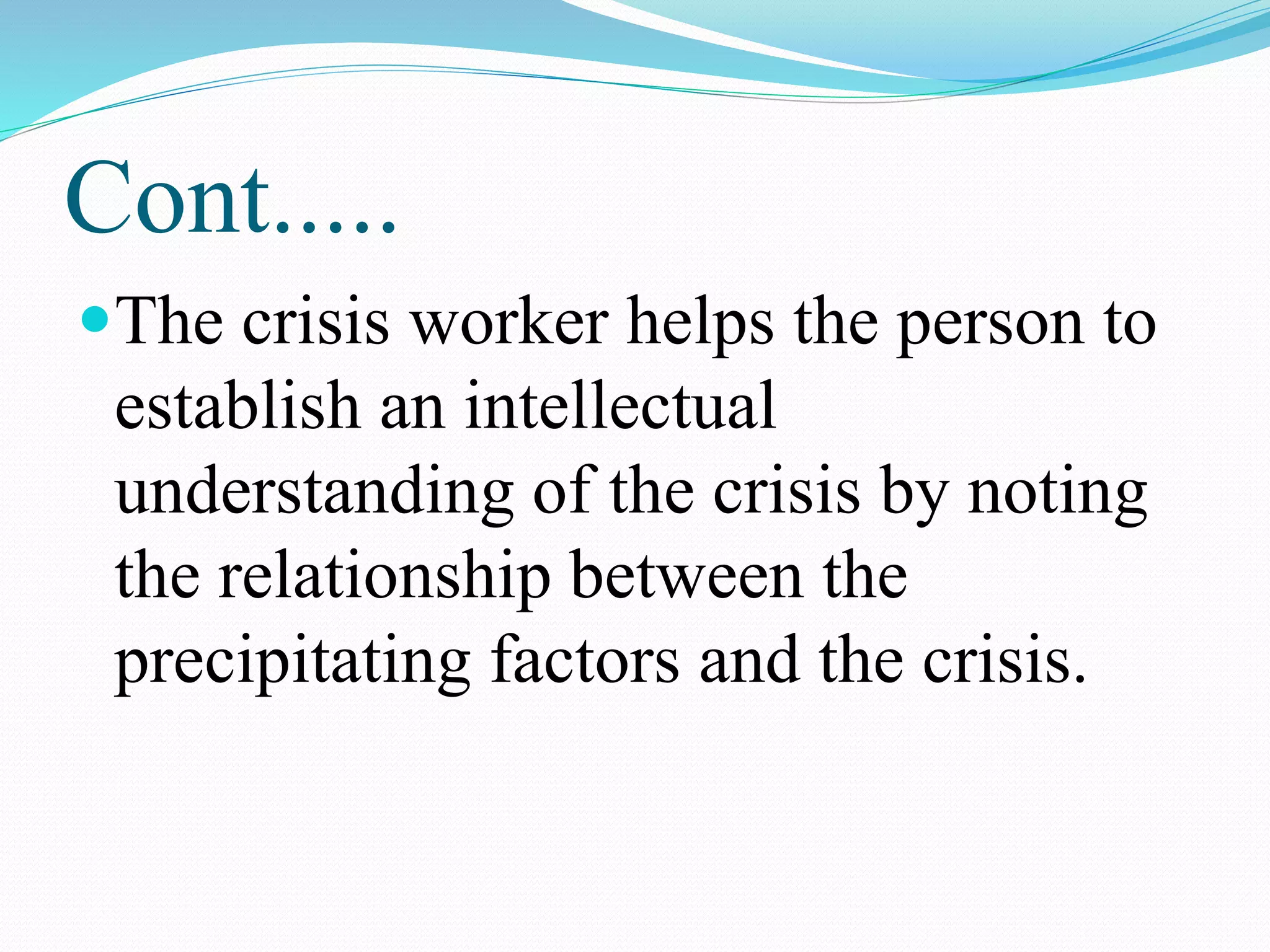 Cont.....
The crisis worker helps the person to
establish an intellectual
understanding of the crisis by noting
the relationship between the
precipitating factors and the crisis.
 