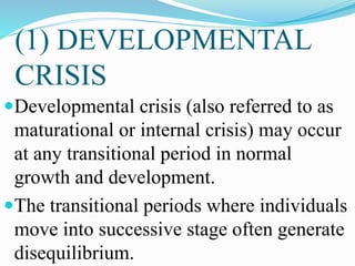 (1) DEVELOPMENTAL
CRISIS
Developmental crisis (also referred to as
maturational or internal crisis) may occur
at any transitional period in normal
growth and development.
The transitional periods where individuals
move into successive stage often generate
disequilibrium.
 