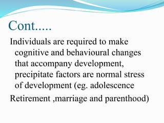 Cont.....
Individuals are required to make
cognitive and behavioural changes
that accompany development,
precipitate factors are normal stress
of development (eg. adolescence
Retirement ,marriage and parenthood)
 