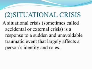 (2)SITUATIONAL CRISIS
A situational crisis (sometimes called
accidental or external crisis) is a
response to a sudden and unavoidable
traumatic event that largely affects a
person’s identity and roles.
 